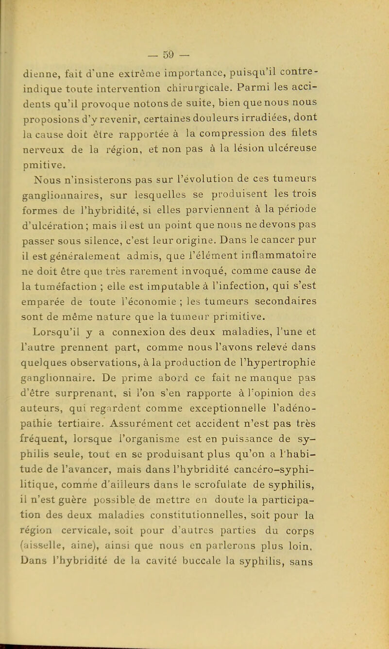 dienne, fait d'une extrême importance, puisqu'il contre- indique toute intervention chirurgicale. Parmi les acci- dents qu'il provoque notons de suite, bien que nous nous proposions d'y revenir, certaines douleurs irradiées, dont la cause doit être rapportée à la compression des filets nerveux de la région, et non pas à la lésion ulcéreuse pmitive. Nous n'insisterons pas sur l'évolution de ces tumeurs ganglionnaires, sur lesquelles se produisent les trois formes de l'hybridité, si elles parviennent à la période d'ulcération ; mais il est un point que nous ne devons pas passer sous silence, c'est leur origine. Dans le cancer pur il est généralement admis, que l'élément inflammatoire ne doit être que très rarement invoqué, comme cause de la tuméfaction ; elle est imputable à l'infection, qui s'est emparée de toute l'économie ; les tumeurs secondaires sont de même nature que la tumeur primitive. Lorsqu'il y a connexion des deux maladies, l'une et l'autre prennent part, comme nous l'avons relevé dans quelques observations, à la production de l'hypertrophie ganglionnaire. De prime abord ce fait ne manque pas d'être surprenant, si l'on s'en rapporte à l'opinion des auteurs, qui regardent comme exceptionnelle l'adéno- pathie tertiaire. Assurément cet accident n'est pas très fréquent, lorsque l'organisme est en puissance de sy- philis seule, tout en se produisant plus qu'on a l'habi- tude de l'avancer, mais dans l'hybridité cancéro-syphi- litique, comme d'ailleurs dans le scrofulate de syphilis, il n'est guère possible de mettre en doute la participa- tion des deux maladies constitutionnelles, soit pour la région cervicale, soit pour d'autres parties du corps (aisselle, aine), ainsi que nous en parlerons plus loin. Dans l'hybridité de la cavité buccale la syphilis, sans