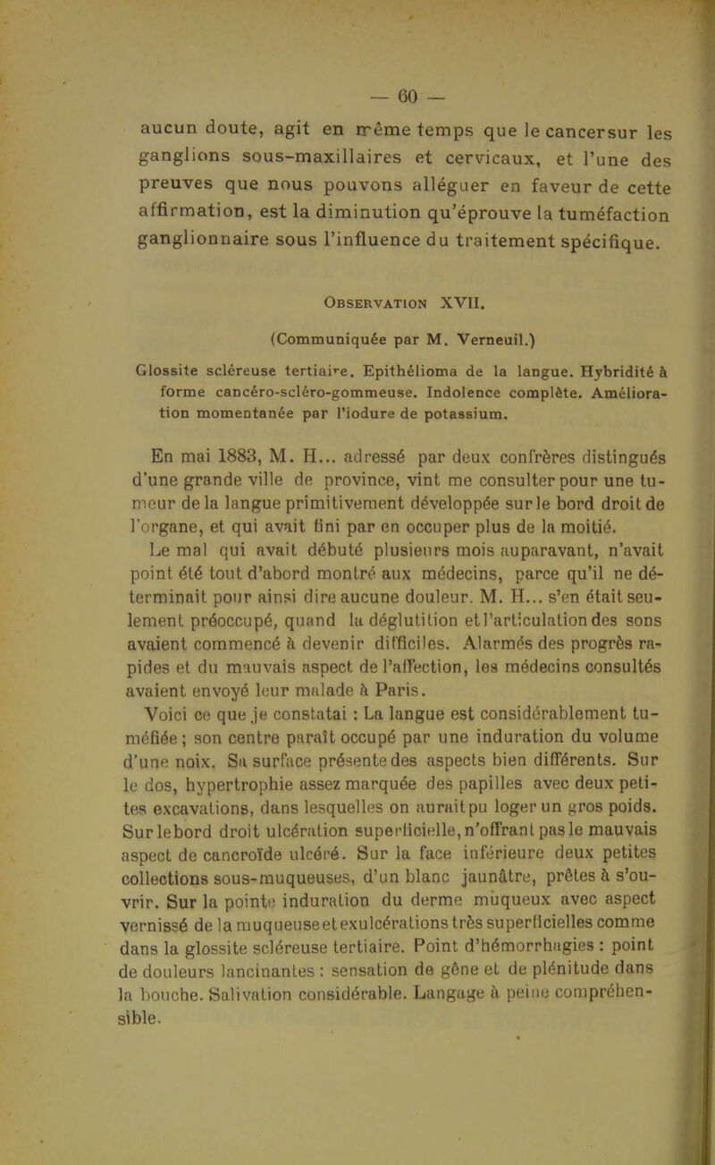 aucun doute, agit en nrême temps que le cancersur les ganglions sous-maxillaires et cervicaux, et l'une des preuves que nous pouvons alléguer en faveur de cette affirmation, est la diminution qu'éprouve la tuméfaction ganglionnaire sous l'influence du traitement spécifique. Observation XVII. (Communiquée par M. Verneuil.) Glossite scléreuse tertiai'-e. Epithélioma de la langue. Hybridité à forme cancéro-scléro-gommeuse. Indolence complète. Améliora- tion momentanée par l'iodure de potassium. En mai 1883, M. H... adressé par deux confrères distingués d'une grande ville de province, vint me consulter pour une tu- meur delà langue primitivement développée sur le bord droit de l'organe, et qui avait fini par en occuper plus de la moitié. Le mal qui avait débuté plusieurs mois auparavant, n'avait point été tout d'abord montré aux médecins, parce qu'il ne dé- terminait pour ainsi dire aucune douleur. M. H... s'en était seu- lement préoccupé, quand lu déglutition et l'articulation des sons avaient commencé à devenir difficiles. Alarmés des progrès ra- pides et du mauvais aspect de l'afTection, les médecins consultés avaient envoyé leur malade à Paris. Voici ce que je constatai : La langue est considérablement tu- méfiée; son centre paraît occupé par une induration du volume d'une noix. Sa surface présente des aspects bien différents. Sur le dos, hypertrophie assez marquée des papilles avec deux peti- tes excavations, dans lesquelles on auraitpu loger un ^vos poids. Surlebord droit ulcération superdcielle, n'offrant pas le mauvais aspect de cancroïde ulcéré. Sur la face inférieure deux petites collections sous-muqueuses, d'un blanc jaunâtre, prêtes à s'ou- vrir. Sur la pointi; induration du derme muqueux avec aspect vernissé de la muqueuseetexulcérations très superficielles comme dans la glossite scléreuse tertiaire. Point d'hémorrhagies : point de douleurs lancinantes : sensation de gêne et de plénitude dans la bouche. Salivation considérable. Langage à peine compréhen- sible.