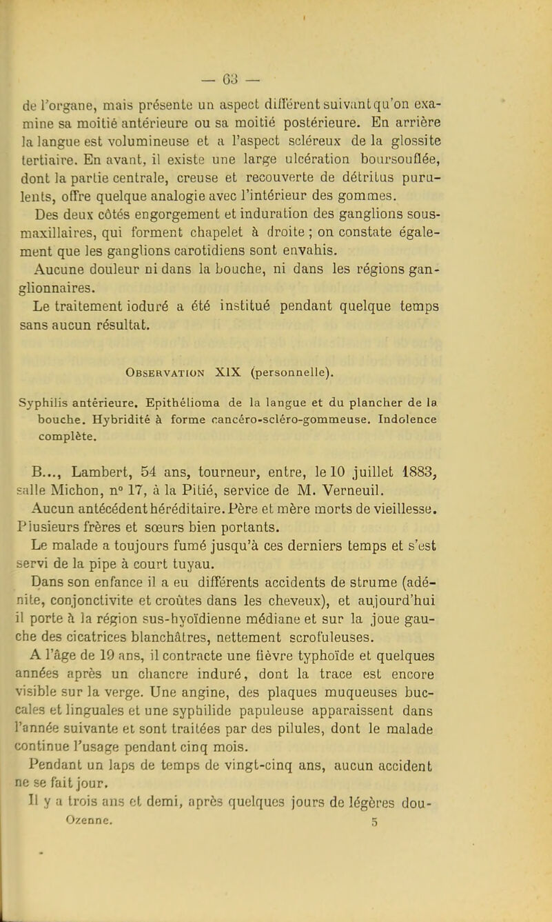 de Torgane, mais présente un aspect diflerent suivant qu'on exa- mine sa moitié antérieure ou sa moitié postérieure. En arrière la langue est volumineuse et a l'aspect scléreux de la glossite tertiaire. En avant, il existe une large ulcération boursouflée, dont la partie centrale, creuse et recouverte de détritus puru- lents, offre quelque analogie avec l'intérieur des gommes. Des deux côtés engorgement et induration des ganglions sous- maxillaires, qui forment chapelet à droite ; on constate égale- ment que les ganglions carotidiens sont envahis. Aucune douleur ni dans la Louche, ni dans les régions gan- glionnaires. Le traitement ioduré a été institué pendant quelque temps sans aucun résultat. Observation XIX (personnelle). Syphilis antérieure. Epithélioma de la langue et du plancher de la bouche. Hybridité à forme cancéro-scléro-gommeuse. Indolence complète. B..., Lambert, 54 ans, tourneur, entre, le 10 juillet 1883, p;d!e Michon, n° 17, à la Pitié, service de M. Verneuil. Aucun antécédent héréditaire. Père et mère morts de vieillesse. Plusieurs frères et sœurs bien portants. Le malade a toujours fumé jusqu'à ces derniers temps et s'est servi de la pipe à court tuyau. Dans son enfance il a eu différents accidents de strume (adé- nite, conjonctivite et croûtes dans les cheveux), et aujourd'hui il porte h la région sus-hyoïdienne médiane et sur la joue gau- che des cicatrices blanchâtres, nettement scrofuleuses. A l'âge de 19 ans, il contracte une fièvre typhoïde et quelques années après un chancre induré, dont la trace est encore visible sur la verge. Une angine, des plaques muqueuses buc- cales et linguales et une sypbilide papuleuse apparaissent dans l'année suivante et sont traitées par des pilules, dont le malade continue l'usage pendant cinq mois. Pendant un laps de temps de vingt-cinq ans, aucun accident ne se fait jour. Il y a trois ans ot demi, après quelques jours de légères dou- Ozenne. 5