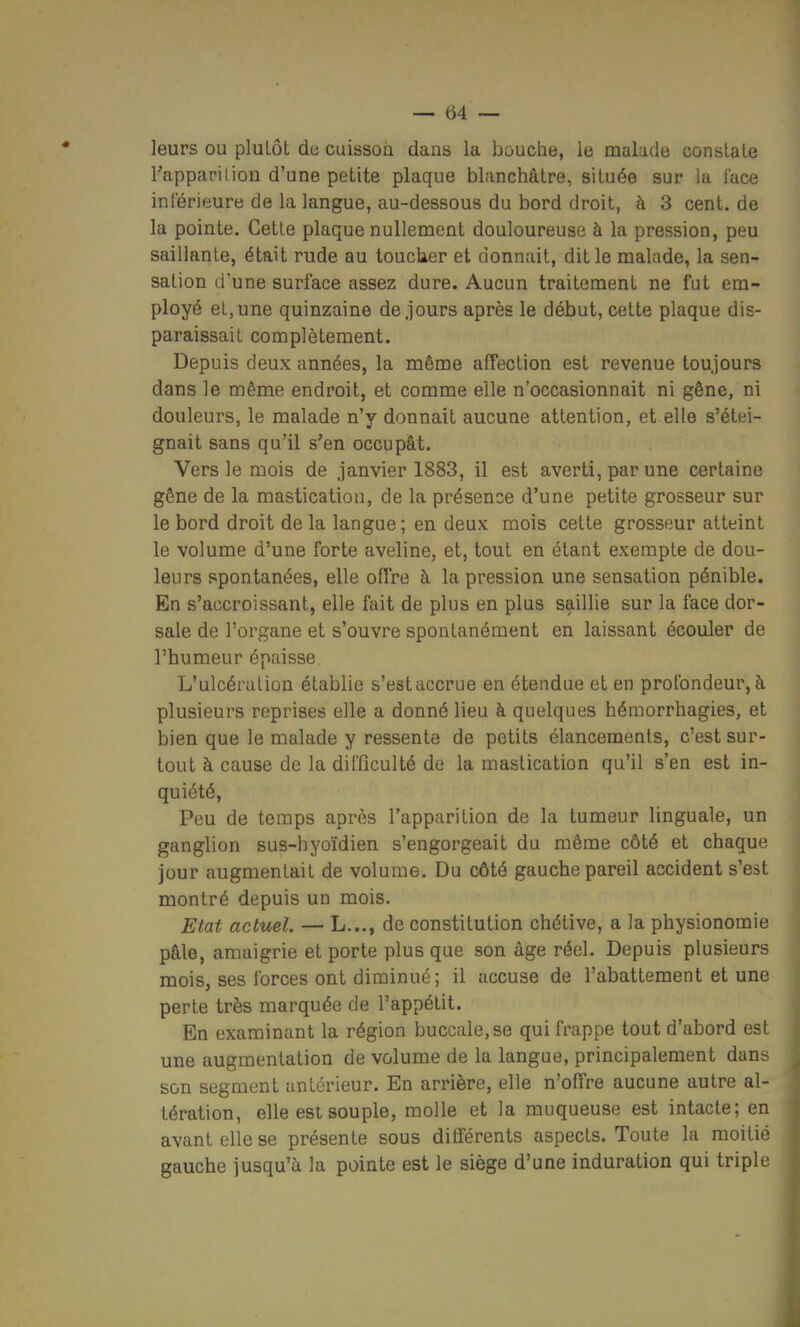 leurs ou pluLôt de cuissou dans la bouche, le malade constate l'appapilion d'une petite plaque blanchâtre, située sur la lace inférieure de la langue, au-dessous du bord droit, à 3 cent, de la pointe. Cette plaque nullement douloureuse à la pression, peu saillante, était rude au loucker et donnait, dit le malade, la sen- sation d'une surface assez dure. Aucun traitement ne fut em- ployé et, une quinzaine de jours après le début, cette plaque dis- paraissait complètement. Depuis deux années, la même affection est revenue toujours dans le même endroit, et comme elle n'occasionnait ni gêne, ni douleurs, le malade n'y donnait aucune attention, et elle s'étei- gnait sans qu'il s'en occupât. Vers le mois de .janvier 1883, il est averti, par une certaine gêne de la mastication, de la présence d'une petite grosseur sur le bord droit de la langue ; en deux mois cette grosseur atteint le volume d'une forte aveline, et, tout en étant exemple de dou- leurs spontanées, elle offre à la pression une sensation pénible. En s'accroissant, elle fait de plus en plus saillie sur la face dor- sale de l'organe et s'ouvre spontanément en laissant écouler de l'humeur épaisse L'ulcération établie s'est accrue en étendue et en profondeur, à plusieurs reprises elle a donné lieu à quelques hémorrhagies, et bien que le malade y ressente de petits élancements, c'est sur- tout à cause de la difficulté de la mastication qu'il s'en est in- quiété, Peu de temps après l'apparition de la tumeur linguale, un ganglion sus-hyoïdien s'engorgeait du même côté et chaque jour augmentait de volume. Du côté gauche pareil accident s'est montré depuis un mois. Elat actuel. — L..., de constitution chétive, a la physionomie pâle, amaigrie et porte plus que son âge réel. Depuis plusieurs mois, ses forces ont diminué; il accuse de l'abattement et une perle très marquée de l'appétit. En examinant la région buccale, se qui frappe tout d'abord est une augmentation de volume de la langue, principalement dans son segment antérieur. En arrière, elle n'offre aucune autre al- tération, elle est souple, molle et la muqueuse est intacte; en avant elle se présente sous différents aspects. Toute la moitié gauche jusqu'à la pointe est le siège d'une induration qui triple