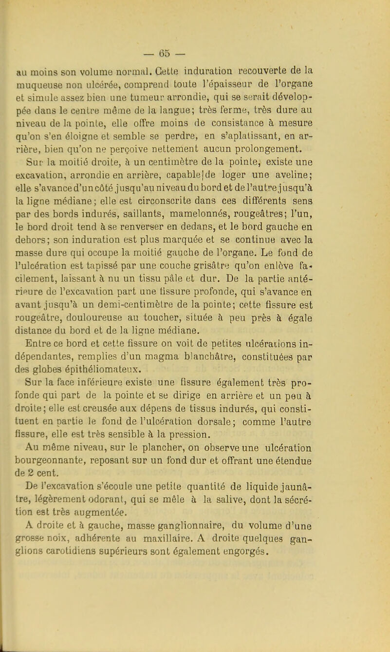 au moins son volume normal. Getle induration recouverte de la muqueuse non ulcérée, comprend toute l'épaisseur de l'organe et simule assez bien une tumeur arrondie, qui se s(3rait dévelop- pée dans le centre même de la langue; très ferme, très dure au niveau de la pointe, elle offre moins de consistance à mesure qu'on s'en éloigne et semble se perdre, en s'aplalissant, en ar- rière, bien qu'on ne perçoive nettement aucun prolongement. Sur la moitié droite, à un centimètre de la pointe, existe une excavation, arrondie en arrière, capable]de loger une aveline; elle s'avance d'un côté jusqu'au niveau du bord et de l'autre jusqu'à la ligne médiane; elle est circonscrite dans ces différents sens par des bords indurés, saillants, mamelonnés, rougeâtres; l'un, le bord droit tend à se renverser en dedans, et le bord gauche en dehors; son induration est plus marquée et se continue avec la masse dure qui occupe la moitié gauche de l'organe. Le fond de l'ulcération est tapissé par une couche grisâtre qu'on enlève fa- cilement, laissant à nu un tissu pâle et dur. De la partie anté- ripure de l'excavation part une tissure profonde, qui s'avance en avant jusqu'à un demi-centimètre de la pointe; cette fissure est rougeâtre, douloureuse au toucher, située à peu près à égale distance du bord et de la ligne médiane. Entre ce bord et cette fissure on voit de petites ulcéraiions in- dépendantes, remplies d'un magma blanchâtre, constituées par des globes épithéliomateux. Sur la face inférieure existe une fissure également très pro- fonde qui part de la pointe et se dirige en arrière et un peu à droite; elle est creusée aux dépens de tissus indurés, qui consti- tuent en partie le fond de l'ulcération dorsale; comme l'autre fissure, elle est très sensible à la pression. Au même niveau, sur le plancher, on observe une ulcération bourgeonnante, reposant sur un fond dur et offrant une étendue de 2 cent. De l'excavation s'écoule une petite quantité de liquide jaunâ- tre, légèrement odorant, qui se mêle à la salive, dont la sécré- tion est très augmentée. A droite et à gauche, masse ganglionnaire, du volume d'une grosse noix, adhérente au maxillaire. A droite quelques gan- glions carotidiens supérieurs sont également engorgés.