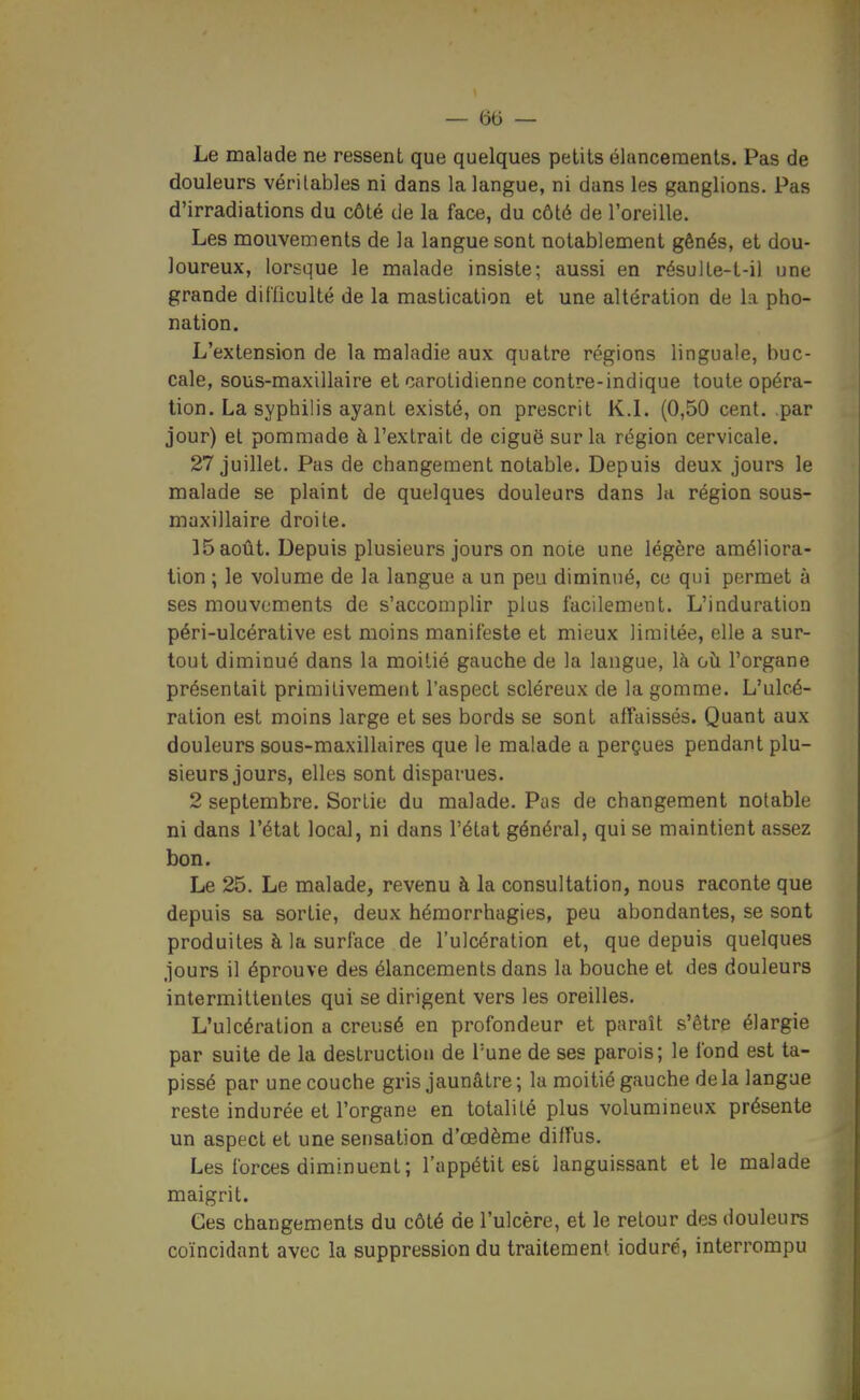 Le malade ne ressent que quelques petits élancements. Pas de douleurs véritables ni dans la langue, ni dans les ganglions. Pas d'irradiations du côté de la face, du côté de l'oreille. Les mouvements de la langue sont notablement gênés, et dou- loureux, lorsque le malade insiste; aussi en résuite-t-il une grande diCficulté de la mastication et une altération de la pho- nation. L'extension de la maladie aux quatre régions linguale, buc- cale, sous-maxillaire et carotidienne contre-indique toute opéra- lion. La syphilis ayant existé, on prescrit K.L (0,50 cent, par jour) et pommade à l'extrait de ciguë sur la région cervicale. 27 juillet. Pas de changement notable. Depuis deux jours le malade se plaint de quelques douleurs dans la région sous- maxillaire droite. 15 août. Depuis plusieurs jours on note une légère améliora- tion ; le volume de la langue a un peu diminué, ce qui permet à ses mouvements de s'accomplir plus facilement. L'induration péri-ulcérative est moins manifeste et mieux limitée, elle a sur- tout diminué dans la moitié gauche de la langue, là où l'organe présentait primitivement l'aspect scléreux de la gomme. L'ulcé- ration est moins large et ses bords se sont affaissés. Quant aux douleurs sous-maxillaires que le malade a perçues pendant plu- sieurs jours, elles sont disparues. 2 septembre. Sortie du malade. Pas de changement notable ni dans l'état local, ni dans l'état général, qui se maintient assez bon. Le 25. Le malade, revenu à la consultation, nous raconte que depuis sa sortie, deux hémorrhagies, peu abondantes, se sont produites à la surface de l'ulcération et, que depuis quelques jours il éprouve des élancements dans la bouche et des douleurs intermittentes qui se dirigent vers les oreilles. L'ulcération a creusé en profondeur et paraît s'être élargie par suite de la destruction de Tune de ses parois; le fond est ta- pissé par une couche gris jaunâtre ; la moitié gauche de la langue reste indurée et l'organe en totalité plus volummeux présente un aspect et une sensation d'œdème diffus. Les forces diminuent; l'appétit esc languissant et le malade maigrit. Ges changements du côté de l'ulcère, et le retour des douleurs coïncidant avec la suppression du traitement ioduré, interrompu