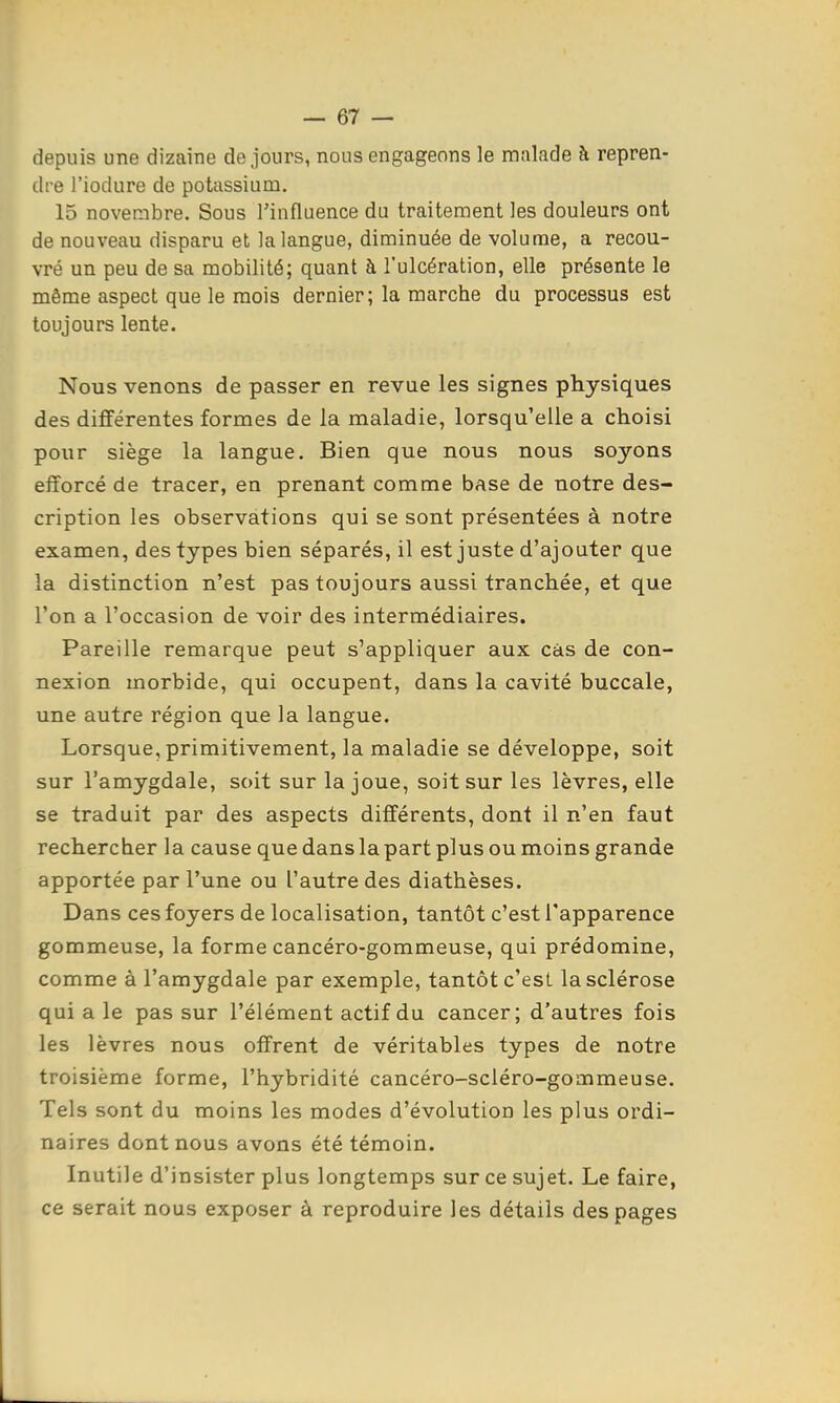 depuis une dizaine de jours, nous engageons le malade à repren- dre l'iodure de potassium. 15 novembre. Sous Tinfluence du traitement les douleurs ont de nouveau disparu et la langue, diminuée de volume, a recou- vré un peu de sa mobilité; quant à l'ulcération, elle présente le même aspect que le mois dernier; la marche du processus est toujours lente. Nous venons de passer en revue les signes physiques des différentes formes de la maladie, lorsqu'elle a choisi pour siège la langue. Bien que nous nous soyons efforcé de tracer, en prenant comme base de notre des- cription les observations qui se sont présentées à notre examen, des types bien séparés, il est juste d'ajouter que la distinction n'est pas toujours aussi tranchée, et que l'on a l'occasion de voir des intermédiaires. Pareille remarque peut s'appliquer aux cas de con- nexion morbide, qui occupent, dans la cavité buccale, une autre région que la langue. Lorsque, primitivement, la maladie se développe, soit sur l'amygdale, soit sur la joue, soit sur les lèvres, elle se traduit par des aspects différents, dont il n'en faut rechercher la cause que dans la part plus ou moins grande apportée par l'une ou l'autre des diathèses. Dans ces foyers de localisation, tantôt c'est l'apparence gommeuse, la forme cancéro-gommeuse, qui prédomine, comme à l'amygdale par exemple, tantôt c'est la sclérose qui a le pas sur l'élément actif du cancer; d'autres fois les lèvres nous offrent de véritables types de notre troisième forme, l'hybridité cancéro-scléro-gommeuse. Tels sont du moins les modes d'évolution les plus ordi- naires dont nous avons été témoin. Inutile d'insister plus longtemps sur ce sujet. Le faire, ce serait nous exposer à reproduire les détails des pages