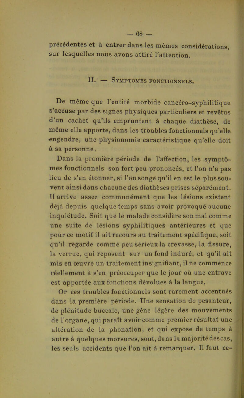 précédentes et à entrer dans les mêmes considérations, sur lesquelles nous avons attiré l'attention. II. — Symptômes fonctionnels. De même que l'entité morbide cancéro-syphilitique s'accuse par des signes physiques particuliers et revêtus d'un cachet qu'ils empruntent à chaque diathèse, de même elle apporte, dans les troubles fonctionnels qu'elle engendre, une physionomie caractéristique qu'elle doit à sa personne. Dans la première période de l'affection, les symptô- mes fonctionnels son fort peu prononcés, et l'on n'a pas lieu de s'en étonner, si l'on songe qu'il en est le plus sou- vent ainsi dans chacune des diathèses prises séparénrient. Il arrive assez communément que les lésions existent déjà depuis quelque temps sans avoir provoqué aucune inquiétude. Soit que le malade considère son mal comme une suite de lésions syphilitiques antérieures et que pour ce motif il ait recours au traitement spécifique, soit qu'il regarde comme peu sérieux la crevasse, la fissure, la verrue, qui reposent sur un fond induré, et qu'il ait mis en œuvre un traitement insignifiant, il ne commence réellement à s'en préoccuper que le jour où une entrave est apportée aux fonctions dévolues à la langue, Or ces troubles fonctionnels sont rarement accentués dans la première période. Une sensation de pesanteur, de plénitude buccale, une gêne légère des mouvements de l'organe, qui paraît avoir comme premier résultat une altération de la phonation, et qui expose de temps à autre à quelques morsures, sont, dans la majorité descas, les seuls accidents que l'on ait à remarquer. Il faut ce-