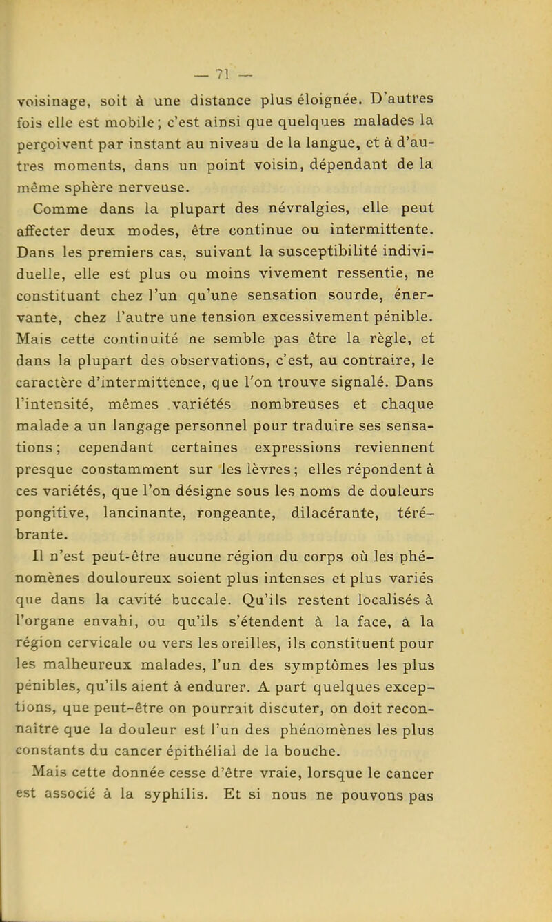 voisinage, soit à une distance plus éloignée. D'autres fois elle est mobile; c'est ainsi que quelques malades la perçoivent par instant au niveau de la langue, et à d'au- tres moments, dans un point voisin, dépendant delà même sphère nerveuse. Comme dans la plupart des névralgies, elle peut affecter deux modes, être continue ou intermittente. Dans les premiers cas, suivant la susceptibilité indivi- duelle, elle est plus ou moins vivement ressentie, ne constituant chez l'un qu'une sensation sourde, éner- vante, chez l'autre une tension excessivement pénible. Mais cette continuité ne semble pas être la règle, et dans la plupart des observations, c'est, au contraire, le caractère d'intermittence, que l'on trouve signalé. Dans l'intensité, mêmes variétés nombreuses et chaque malade a un langage personnel pour traduire ses sensa- tions ; cependant certaines expressions reviennent presque constamment sur les lèvres; elles répondent à ces variétés, que l'on désigne sous les noms de douleurs pongitive, lancinante, rongeante, dilacérante, téré- brante. Il n'est peut-être aucune région du corps où les phé- nomènes douloureux soient plus intenses et plus variés que dans la cavité buccale. Qu'ils restent localisés à l'organe envahi, ou qu'ils s'étendent à la face, à la région cervicale ou vers les oreilles, ils constituent pour les malheureux malades, l'un des symptômes les plus pénibles, qu'ils aient à endurer. A part quelques excep- tions, que peut-être on pourrait discuter, on doit recon- naître que la douleur est l'un des phénomènes les plus constants du cancer épithélial de la bouche. Mais cette donnée cesse d'être vraie, lorsque le cancer est associé à la syphilis. Et si nous ne pouvons pas