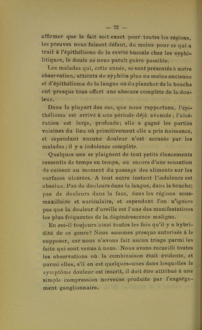 affirmer que le fait soit exact pour toutes les régions, les preuves nous faisant défaut, du moins pour ce qui a trait à l'épithéliome de la cavité buccale chez les syphi- litiques, le doute ne nous paraît guère possible. Les malades qui, cette année, se sont présentés à notre observation, atteints de syphilis plus ou moins ancienne et d'épithélioma de la langue ou du plancher de la bouche ont presque tous offert une absence complète de la dou- leur. Dans la plupart des cas, que nous rapportons, i'épi- thélioma est arrivé à une période déjà avancée ; l'ulcé- ration est large, profonde; elle a gagné les parties voisines du lieu où primitivement elle a pris naissance, et cependant aucune douleur n'est accusée par les malades; il y a indolence complète. Quelques uns se plaignent de tout petits élancements ressentis de temps en temps, ou encore d'une sensation de cuisson au moment du passage des aliments sur les surfaces ulcérées. A tout autre instant l'indolence est absolue. Pas de douleurs dans la langue, dans la bouche; pas de douleurs dans la face, dans les régions sous- maxillaire et auriculaire, et cependant l'on n'ignore pas que la douleur d'oreille est l'une des manifestations les plus fréquentes de la dégénérescence maligne. En est-il toujours ainsi toutes les fois qu'il y a hybri- dité de ce genre? Nous sommes presque autorisés à le supposer, car nous n'avons fait aucun triage parmi les faits qui sont venus à nous. Nous avons recueilli toutes les observations où la combinaison était évidente, et parmi elles, s'il en est quelques-unes dans lesquelles le symptôme douleur est inscrit, il doit être attribué à une simple compression nerveuse produite par l'engorge- ment ganglionnaire.