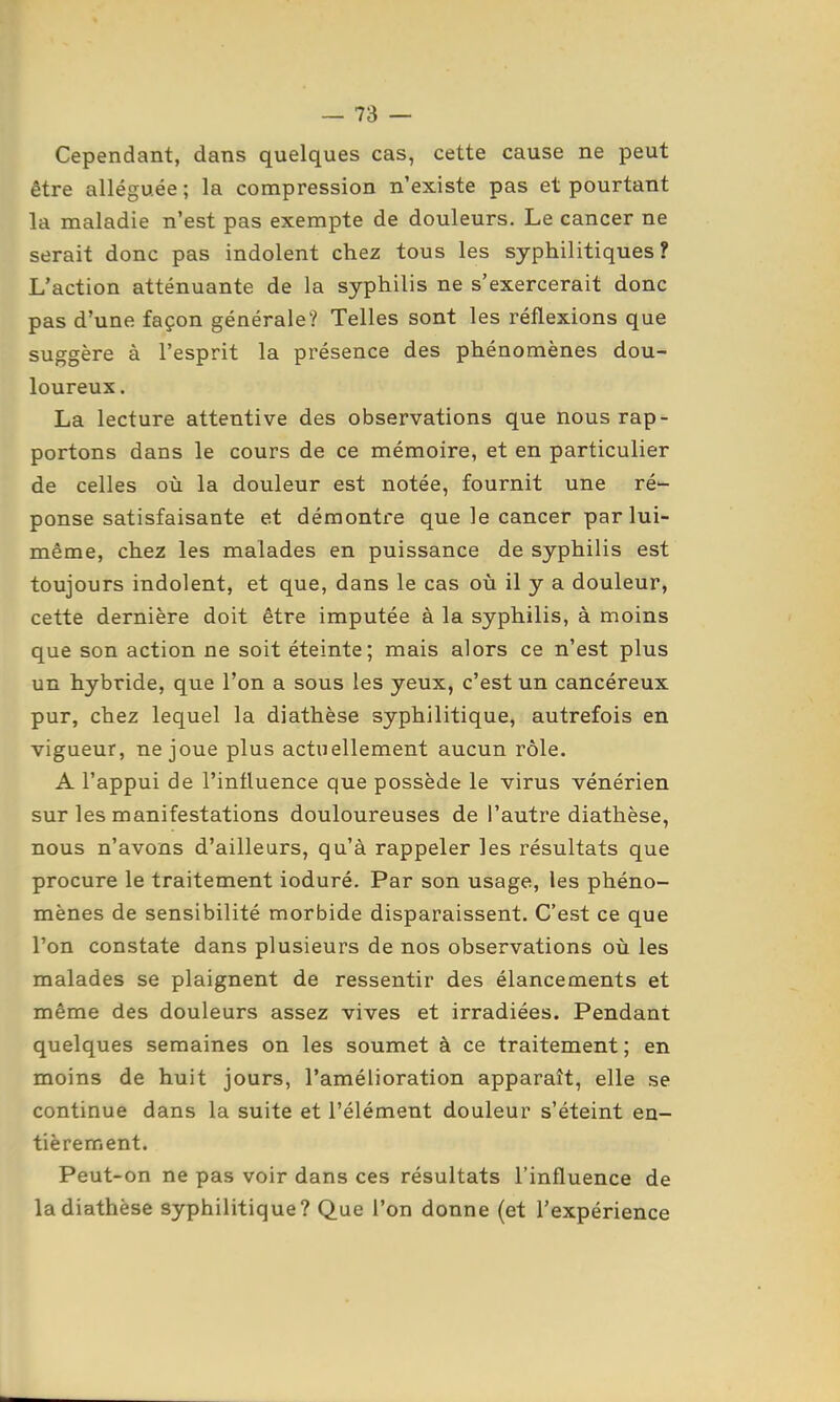 Cependant, dans quelques cas, cette cause ne peut être alléguée; la compression n'existe pas et pourtant la maladie n'est pas exempte de douleurs. Le cancer ne serait donc pas indolent chez tous les syphilitiques? L'action atténuante de la syphilis ne s'exercerait donc pas d'une façon générale? Telles sont les réflexions que suggère à l'esprit la présence des phénomènes dou- loureux . La lecture attentive des observations que nous rap- portons dans le cours de ce mémoire, et en particulier de celles où la douleur est notée, fournit une ré- ponse satisfaisante et démontre que le cancer par lui- même, chez les malades en puissance de syphilis est toujours indolent, et que, dans le cas où il y a douleur, cette dernière doit être imputée à la syphilis, à moins que son action ne soit éteinte; mais alors ce n'est plus un hybride, que l'on a sous les yeux, c'est un cancéreux pur, chez lequel la diathèse syphilitique, autrefois en vigueur, ne joue plus actuellement aucun rôle. A l'appui de l'influence que possède le virus vénérien sur les manifestations douloureuses de l'autre diathèse, nous n'avons d'ailleurs, qu'à rappeler les résultats que procure le traitement ioduré. Par son usage, les phéno- mènes de sensibilité morbide disparaissent. C'est ce que l'on constate dans plusieurs de nos observations où les malades se plaignent de ressentir des élancements et même des douleurs assez vives et irradiées. Pendant quelques semaines on les soumet à ce traitement; en moins de huit jours, l'amélioration apparaît, elle se continue dans la suite et l'élément douleur s'éteint en- tièrement. Peut-on ne pas voir dans ces résultats l'influence de la diathèse syphilitique? Que l'on donne (et l'expérience