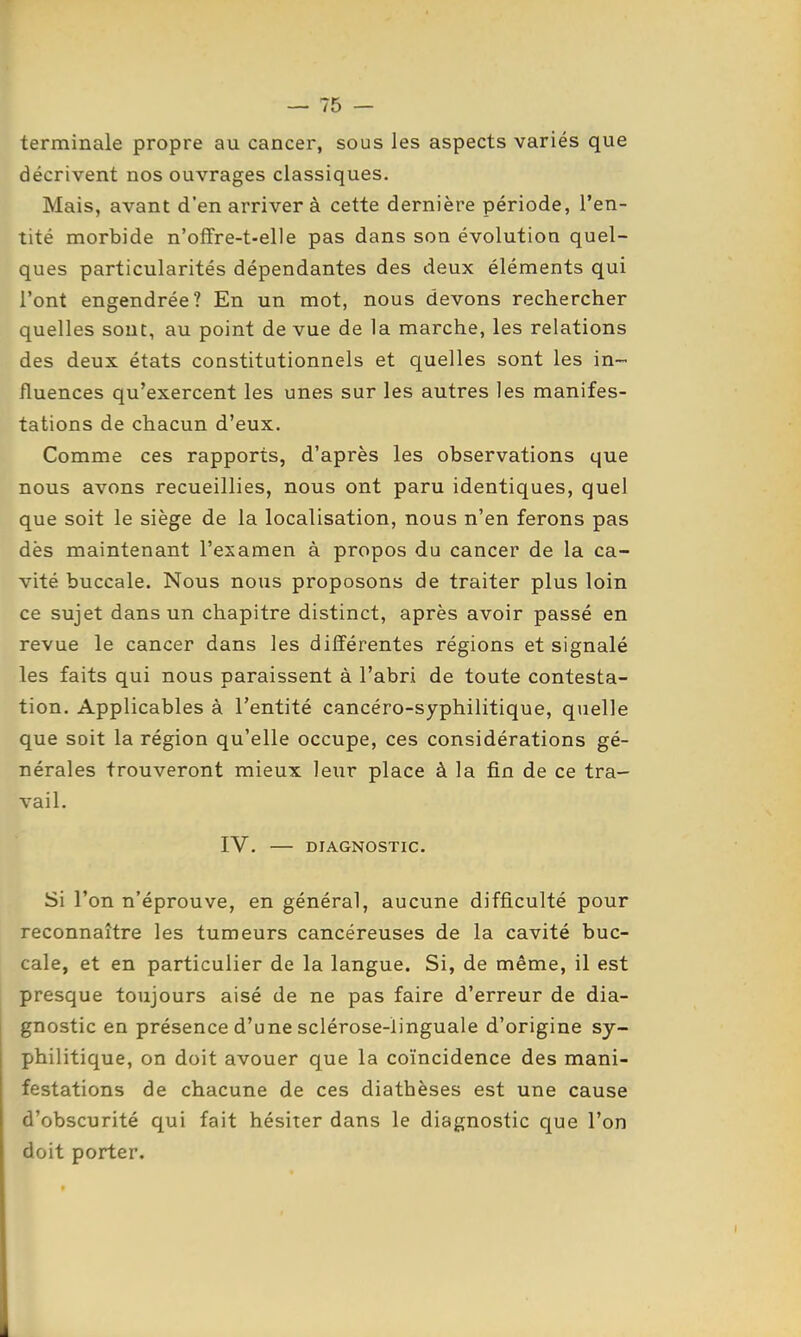 terminale propre au cancer, sous les aspects variés que décrivent nos ouvrages classiques. Mais, avant d'en arriver à cette dernière période, l'en- tité morbide n'offre-t-elle pas dans son évolution quel- ques particularités dépendantes des deux éléments qui l'ont engendrée? En un mot, nous devons rechercher quelles sont, au point de vue de la marche, les relations des deux états constitutionnels et quelles sont les in- fluences qu'exercent les unes sur les autres les manifes- tations de chacun d'eux. Comme ces rapports, d'après les observations que nous avons recueillies, nous ont paru identiques, quel que soit le siège de la localisation, nous n'en ferons pas dès maintenant l'examen à propos du cancer de la ca- vité buccale. Nous nous proposons de traiter plus loin ce sujet dans un chapitre distinct, après avoir passé en revue le cancer dans les différentes régions et signalé les faits qui nous paraissent à l'abri de toute contesta- tion. Applicables à l'entité cancéro-syphilitique, quelle que soit la région qu'elle occupe, ces considérations gé- nérales trouveront mieux leur place à la fin de ce tra- vail. IV. — DIAGNOSTIC. Si l'on n'éprouve, en général, aucune difficulté pour reconnaître les tumeurs cancéreuses de la cavité buc- cale, et en particulier de la langue. Si, de même, il est presque toujours aisé de ne pas faire d'erreur de dia- gnostic en présence d'une sclérose-linguale d'origine sy- philitique, on doit avouer que la coïncidence des mani- festations de chacune de ces diatbèses est une cause d'obscurité qui fait hésiter dans le diagnostic que l'on doit porter.