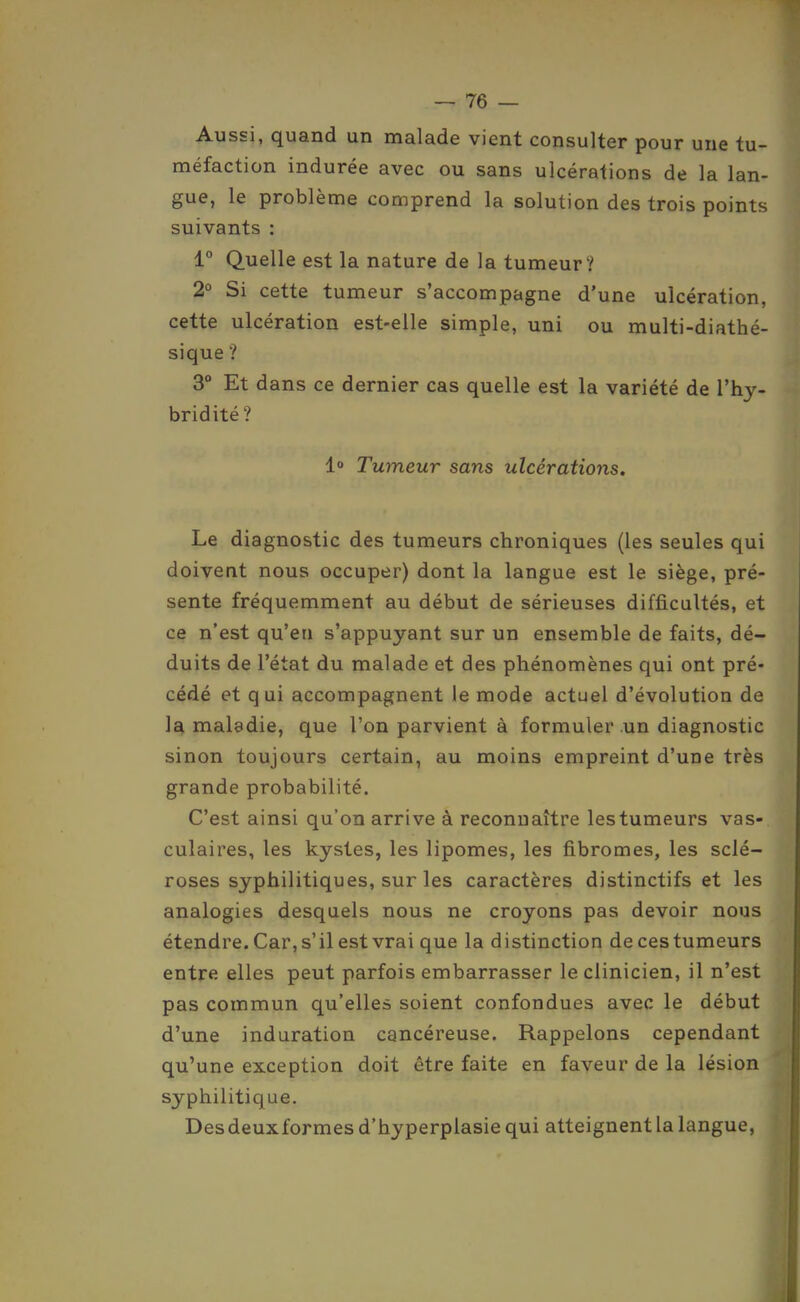 Aussi, quand un malade vient consulter pour une tu- méfaction indurée avec ou sans ulcérations de la lan- gue, le problème comprend la solution des trois points suivants : 1° Quelle est la nature de la tumeur? 2° Si cette tumeur s'accompagne d'une ulcération, cette ulcération est-elle simple, uni ou multi-diathé- sique ? 3° Et dans ce dernier cas quelle est la variété de l'hy- bridité ? 1 Tumeur sans ulcérations. Le diagnostic des tumeurs chroniques (les seules qui doivent nous occuper) dont la langue est le siège, pré- sente fréquemment au début de sérieuses difficultés, et ce n'est qu'en s'appuyant sur un ensemble de faits, dé- duits de l'état du malade et des phénomènes qui ont pré- cédé et qui accompagnent le mode actuel d'évolution de la maladie, que l'on parvient à formuler un diagnostic sinon toujours certain, au moins empreint d'une très grande probabilité. C'est ainsi qu'on arrive à reconnaître les tumeurs vas- culaires, les kystes, les lipomes, les fibromes, les sclé- roses syphilitiques, sur les caractères distinctifs et les analogies desquels nous ne croyons pas devoir nous étendre. Car, s'il est vrai que la distinction deces tumeurs entre elles peut parfois embarrasser le clinicien, il n'est pas commun qu'elles soient confondues avec le début d'une induration cancéreuse. Rappelons cependant qu'une exception doit être faite en faveur de la lésion syphilitique. Desdeuxformes d'hyperplasie qui atteignent la langue,