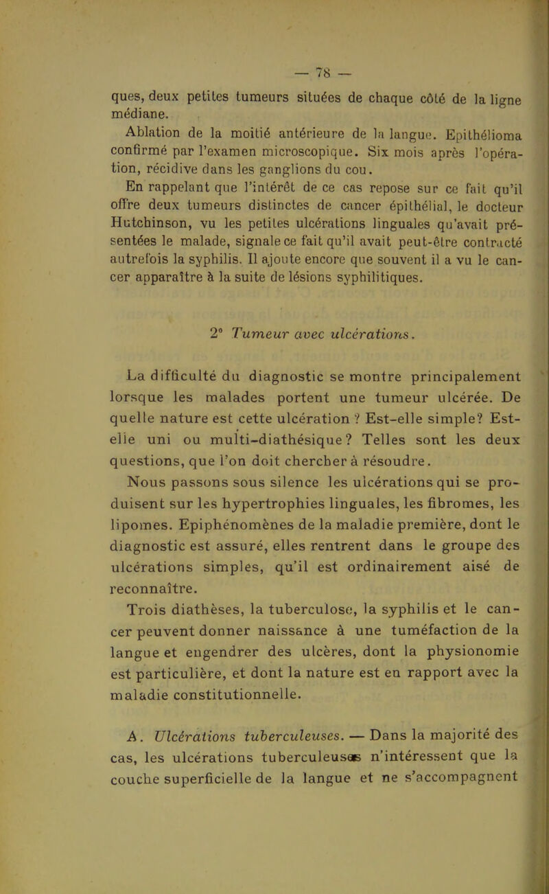 ques, deux petites tumeurs situées de chaque côté de la ligne médiane. Ablation de la moitié antérieure de la langue'. Epithélioma confirmé par l'examen microscopique. Six mois après l'opéra- tion, récidive dans les ganglions du cou. En rappelant que l'intérêt de ce cas repose sur ce fait qu'il offre deux tumeurs distinctes de cancer épithélial, le docteur Hutchinson, vu les petites ulcérations linguales qu'avait pré- sentées le malade, signale ce fait qu'il avait peut-être contracté autrefois la syphilis. Il ajoute encore que souvent il a vu le can- cer apparaître à la suite de lésions syphilitiques. 2° Tumeur avec ulcérations. La difliculté du diagnostic se montre principalement lorsque les malades portent une tumeur ulcérée. De quelle nature est cette ulcération ? Est-elle simple? Est- elle uni ou multi-diathésique ? Telles sont les deux questions, que l'on doit chercher à résoudre. Nous passons sous silence les ulcérations qui se pro- duisent sur les hypertrophies linguales, les fibromes, les lipomes. Epiphénomènes de la maladie première, dont le diagnostic est assuré, elles rentrent dans le groupe des ulcérations simples, qu'il est ordinairement aisé de reconnaître. Trois diathèses, la tuberculose, la syphilis et le can- cer peuvent donner naissance à une tuméfaction de la langue et engendrer des ulcères, dont la physionomie est particulière, et dont la nature est en rapport avec la maladie constitutionnelle. A. Ulcérations tuberculeuses. — Dans la majorité des cas, les ulcérations tuberculeusee n'intéressent que la couche superficielle de la langue et ne s'accompagnent