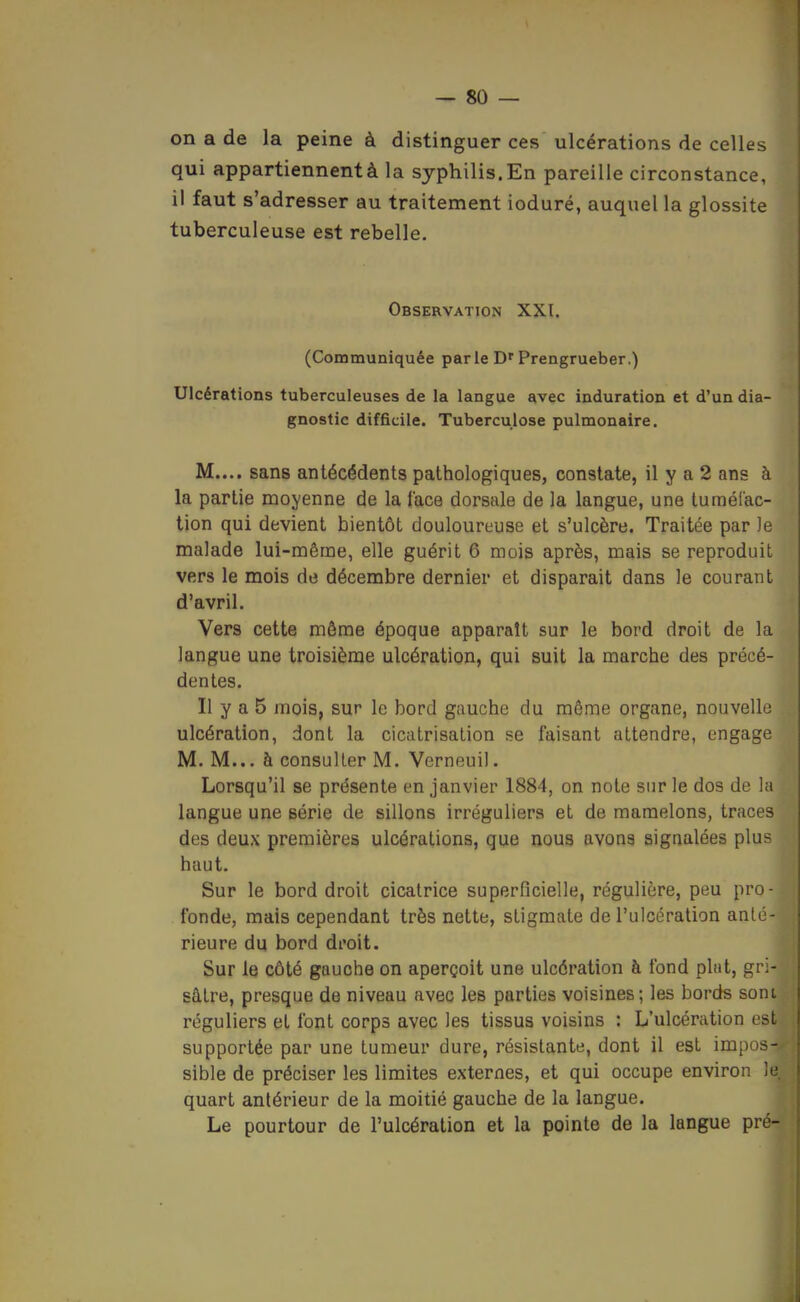 on a de la peine à distinguer ces ulcérations de celles qui appartiennent à la syphilis. En pareille circonstance, il faut s'adresser au traitement ioduré, auquel la glossite tuberculeuse est rebelle. Observation XXI. (Communiquée parle D'Prengrueber.) Ulcérations tuberculeuses de la langue avec induration et d'un dia- gnostic difficile. Tuberculose pulmonaire. M.... sans antécédents pathologiques, constate, il y a 2 ans à la partie moyenne de la face dorsale de la langue, une tuméfac- tion qui devient bientôt douloureuse et s'ulcère. Traitée par Je malade lui-même, elle guérit 6 mois après, mais se reproduit vers le mois de décembre dernier et disparait dans le courant d'avril. Vers cette môme époque apparaît sur le bord droit de la langue une troisième ulcération, qui suit la marche des précé- dentes. Il y a 5 mois, sur le bord gauche du même organe, nouvelle ulcération, dont la cicatrisation se faisant attendre, engage M. M... à consulter M. Verneuil. Lorsqu'il se présente en janvier 1884, on note sur le dos de la langue une série de sillons irréguliers et de mamelons, traces des deux premières ulcérations, que nous avong sigaalées plus haut. Sur le bord droit cicatrice superficielle, régulière, peu pro- fonde, mais cependant très nette, stigmate de l'ulcération anté- rieure du bord droit. Sur le côté gauche on aperçoit une ulcération à fond plat, gri- sâtre, presque de niveau avec les parties voisines; les bords sont réguliers et font corps avec les tissus voisins : L'ulcération est supportée par une tumeur dure, résistante, dont il est impos- sible de préciser les limites externes, et qui occupe environ If quart antérieur de la moitié gauche de la langue. Le pourtour de l'ulcération et la pointe de la langue pré-