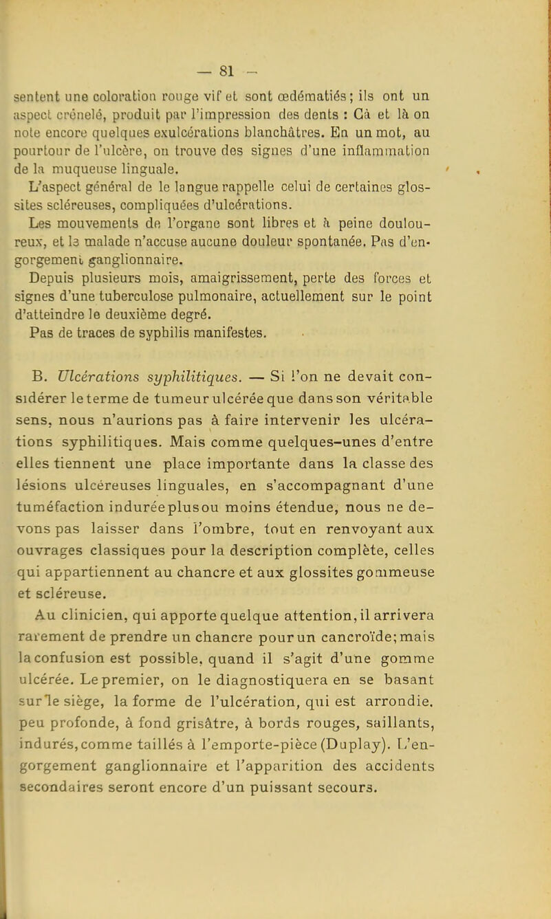 sentent une coloration ronge vif et sont œdématiés; ils ont un aspecl crénelé, produit par l'impression des dents : Gà et là on note encore quelques exulcérations blanchâtres. En un mot, au pourtour de l'ulcère, on trouve des signes d'une inflammation de la muqueuse linguale. L'aspect général de le langue rappelle celui de certaines glos- sites scléreuses, compliquées d'ulcérations. Les mouvements de l'organe sont libres et h peine doulou- reux, et l3 malade n'accuse aucune douleur spontanée. Pas d'en- gorgement ganglionnaire. Depuis plusieurs mois, amaigrissement, perte des forces et signes d'une tuberculose pulmonaire, actuellement sur le point d'atteindre le deuxième degré. Pas de traces de syphilis manifestes. B. Ulcérations syphilitiques. — Si l'on ne devait con- sidérer le terme de tumeur ulcérée que dans son véritable sens, nous n'aurions pas à faire intervenir les ulcéra- tions syphilitiques. Mais comme quelques-unes d'entre elles tiennent une place importante dans la classe des lésions ulcéreuses linguales, en s'accompagnant d'une tuméfaction induréeplusou moins étendue, nous ne de- vons pas laisser dans l'ombre, tout en renvoyant aux ouvrages classiques pour la description complète, celles qui appartiennent au chancre et aux glossites gonimeuse et scléreuse. Au clinicien, qui apporte quelque attention, il arrivera rarement de prendre un chancre pour un cancroide;mais la confusion est possible, quand il s'agit d'une gomme ulcérée. Le premier, on le diagnostiquera en se basant surle siège, la forme de l'ulcération, qui est arrondie, peu profonde, à fond grisâtre, à bords rouges, saillants, indurés,comme taillés à l'emporte-pièce (Duplay). l/en- gorgement ganglionnaire et l'apparition des accidents secondaires seront encore d'un puissant secours.