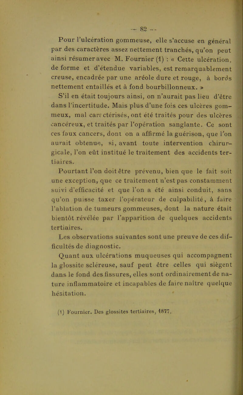 Pour l'ulcération gommeuse, elle s'accuse en général par des caractères assez nettement tranchés, qu'on peut ainsi résumer avec M. Fournier (1) : « Cette ulcération, de forme et d'étendue variables, est remarquablement creuse, encadrée par une aréole dure et rouge, à bords nettement entaillés et à fond bourbillonneux. » S'il en était toujours ainsi, on n'aurait pas lieu d'être dans l'incertitude. Mais plus d'une fois ces ulcères gom- meux, mal car?ctérisés, ont été traités pour des ulcères cancéreux, et traités par l'opération sanglante. Ce sont ces faux cancers, dont on a affirmé la guérison, que Ton aurait obtenue, si, avant toute intervention chirur- gicale, l'on eût institué le traitement des accidents ter- tiaires. Pourtant l'on doit être prévenu, bien que le fait soit une exception, que ce traitement n'est pas constamment suivi d'efficacité et que l'on a été ainsi conduit, sans qu'on puisse taxer l'opérateur de culpabilité, à fuire l'ablation de tumeurs gommeuses, dont la nature était bientôt révélée par l'apparition de quelques accidents tertiaires. Les observations suivantes sont une preuve de ces dif- ficultés de diagnostic. Quant aux ulcérations muqueuses qui accompagnent la glossite scléreuse, sauf peut être celles qui siègent dans le fond des fissures, elles sont ordinairement de na- ture inflammatoire et incapables de faire naître quelque hésitation. (1) Fournier. Des glossites tertiaires, 4877,