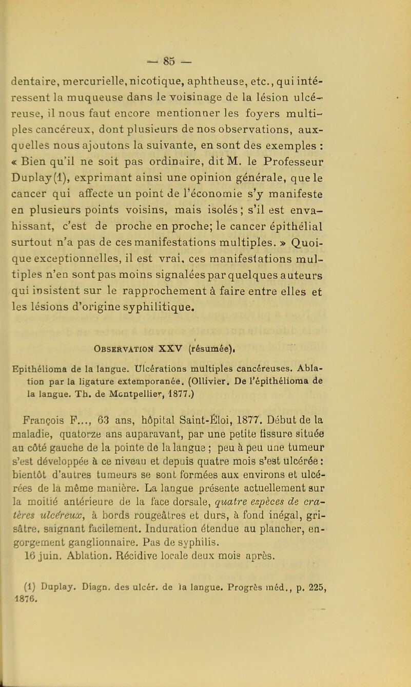 dentaire, mercurielle, nicotique, aphtheuse, etc., qui inté- ressent la muqueuse dans le voisinage de la lésion ulcé- reuse, il nous faut encore mentionner les foyers multi- ples cancéreux, dont plusieurs de nos observations, aux- quelles nous ajoutons la suivante, en sont des exemples : « Bien qu'il ne soit pas ordinaire, dit M. le Professeur Duplay(l), exprimant ainsi une opinion générale, que le cancer qui affecte un point de l'économie s'y manifeste en plusieurs points voisins, mais isolés ; s'il est enva- hissant, c'est de proche en proche; le cancer épithélial surtout n'a pas de ces manifestations multiples. » Quoi- que exceptionnelles, il est vrai, ces manifestations mul- tiples n'en sont pas moins signaléespar quelques auteurs qui insistent sur le rapprochement à faire entre elles et les lésions d'origine syphilitique. Observation XXV (résumée)i Epithélioma de la langue. Ulcérations multiples cancéreuses. Abla- tion par la ligature extemporanée. (OUivier. De l'épithélioma de la langue. Th. de Montpellier, 1877.) François P..., 6-3 ans, hôpital Saint-Éloi, 1877. Début de la maladie, quatorze ans auparavant, par une petite fissure située au côté gauche de la pointe de la langue ; peu à peu une tumeur s'est développée à ce niveau et depuis quatre mois s'est ulcérée: bientôt d'autres tumeurs se sont formées aux environs et ulcé- rées de la même manière. La langue présente actuellement sur la moitié antérieure de la face dorsale, quatre espèces de cra- tères ulcéreux, à bords rougeâtres et durs, à fond inégal, gri- sâtre, saignant facilement. Induration étendue au plancher, en- gorgement ganglionnaire. Pas de syphilis. 16 juin. Ablation. Récidive locale deux mois après. (1) Duplay. Diagn, des ulcér. de la langue. Progrès méd., p. 225, 1876.