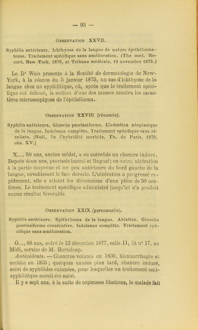 Obsebvation XXVII. Syphilis antérieure. Ichthyose de la langue de nature épithélioma- teuse. Traitement spécifique sans amélioration. (The med. Re- cord. New-York, 1876, et Tribune médicale, 19 novembre 1875.) Le, Weis présente à la Société de dermatologie de New- York, à la séance du 5 janvier 1875, un cas d'ichthyose de la langue chez un syphilitique, oîi, après que le traitement spéci- fique eut échoué, la section d'une des masses montra les carac- tères microscopiques de l'épithélioma. Observation XXVIII (résumée). Syphilis antérieure. Glossite psoriasiforme. Ulcération néoplasique de la langue. Indolence complète. Traitement spécifique sans ré- sultats. (Noël. De l'hybridité morbide. Tb. de Paris, 1878, obs. XV.) X..., 50 ans, ancien soldat, a eu autrefois un chancre induré. Depuis deux ans, psoriasisbucciil et lingual; en outre, ulcération à la partie moyenne et un peu antérieure du bord gauche de la langue, envahissant la face dorsale. L'ulcération a progressé ra- pidement, elle a atteint les diinensions d'une pièce de 50 cen- times. Le traitement spécifique administré jusqu'ici n'a produit aucun résultat favorable. Observation XXIX (personnelle). Syphilis antérieure. Epithélioma de la langue. Ablation. Glossite psoriasiforme consécutive. Indolence complète. Traitement spé- cifique sans amélioration. G..., 68 ans, entré le 12 décembre 1877, salle 11, lit n° 17, au Midi, service de M. Horteloup. Antécédents.—Chancres volants en 1830, blennorrhagie et orchite en 1835; quelques années plus tard, chancre induré, suivi de syphilides cutanées, pour lesquelles un traitement anti- syphilitique aurait été suivi. Il y a sept ans, à la suite de copieuses libations, le malade fait I