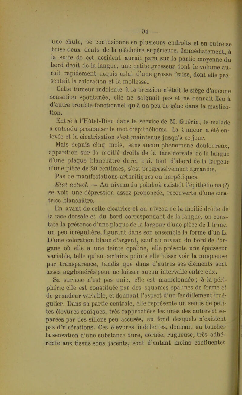 une chute, se contusionne en plusieurs endroits et en outre se brise deux dents de la mâchoire supérieure. Immédiatement, à la suite de cet accident aurait paru sur la partie moyenne du bord droit de la langue, une petite grosseur dont le volume au- rait rapidem.ent acquis celui d'une grosse fraise, dont elle pré- sentait la coloration et la mollesse. Cette tumeur indolente à la pression n'était le siège d'aucune sensation spontanée, elle ne saignait pas et ne donnait lieu à d'autre trouble fonctionnel qu'à un peu de gêne dans la mastica- tion. Entré à l'Hôtel-Dieu dans le service de M. Guérin, le m;iUidc a entendu prononcer le mot d'épithélioma. La tumeur a été en- levée et la cicatrisation s'est maintenue jusqu'à ce jour. Mais depuis cinq mois, sans aucun phénomène douloureux, apparition sur la moitié droite de la face dorsale de la langue d'une plaque blanchâtre dure, qui, tout d'abord de lu largeur d'une pièce de 20 centimes, s'est progressivement agrandie. Pas de manifestations arthritiques ou herpétiques. Elat actuel. — Au niveau du point où existait l'épithélioma (?) se voit une dépression assez prononcée, recouverte d'une cica- trice blanchâtre. En avant de cette cicatrice et au niveau de la moitié droite de la face dorsale et du bord correspondant de la langue, on cons- tate la présence d'une plaque de la largeur d'une pièce de 1 franc, un peu irrégulière, figurant dans son ensemble la forme d'un L. D'une coloration blanc d'argent, sauf au niveau du bord de l'or- gane oîi elle a une teinte opaline, elle présente une épaisseur variable, telle qu'en certains points elle laisse voir la muqueuse par transparence, tandis que dans d'autres ses éléments sont assez agglomérés pour ne laisser aucun intervalle entre eux. Sa surface n'est pas unie, elle est mamelonnée ; à la péri- phérie elle est constituée par des squames opalines de forme et de grandeur variable, et donnant l'aspect d'un fendillement irré- gulier. Dans sa partie centrale, elle représente un semis de peti- tes élevures coniques, très rapprochées les unes des autres et sé- parées par des sillons peu accusés, au fond desquels n'existent pas d'ulcérations. Ces élevures indolentes, donnant au toucher la sensation d'une substance dure, cornée, rugueuse, très adhé- rente aux tissus sous jacents, sont d'autant moins confluentes