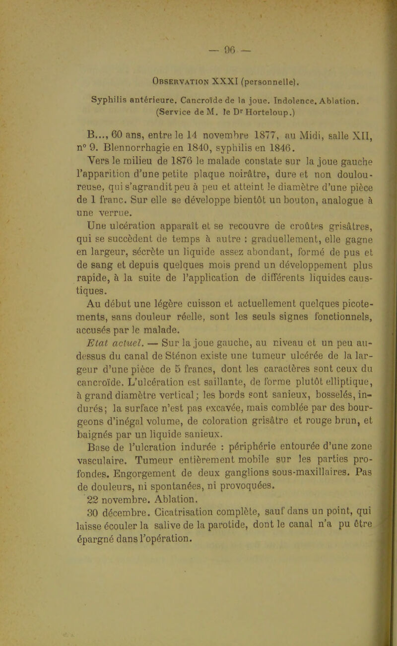 — or, _ Observation XXXI (personnelle). Syphilis antérieure. Cancroïde de la joue. Indolence. Ablation. (Service de M. le D Horteloup.) B..., 60 ans, entre le 14 novenribre 1877, au Midi, salle XII, n° 9. Blennorrhagie en 1840, syphilis en 1846. Vers le milieu de 1876 le malade constate sur la joue gauche l'apparilion d'une petite plaque noirâtre, dure non doulou- reube, qui s'agrandit peu à peu et atteint le diamètre d'une pièce de 1 franc. Sur elle se développe bientôt un bouton, analogue à une verrue. Une ulcération apparaît et se recouvre de croûtes grisâtres, qui se succèdent de temps à autre : graduellement, elle gagne en largeur, sécrète un liquide assez abondant, formé de pus et de sang et depuis quelques mois prend un développement plus rapide, à la suite de l'application de différents liquides caus- tiques. Au début une légère cuisson et actuellement quelques picote- ments, sans douleur réelle, sont les seuls signes fonctionnels, accusés par le malade. Etat actuel. — Sur la joue gauche, au niveau et un peu au- dessus du canal de Sténon existe une tumeur ulcérée de la lar- geur d'une pièce de 5 francs, dont les caractères sont ceux du cancroïde. L'ulcération est saillante, de forme plutôt elliptique, h grand diamètre vertical; les bords sont sanieux, bosselés, in- durés; la surface n'est pas excavée, mais comblée par des bour- geons d'inégal volume, de coloration grisâtre et rouge brun, et baignés par un liquide sanieux. Base de l'ulcration indurée : périphérie entourée d'une zone vasculaire. Tumeur entièrement mobile sur les parties pro- fondes. Engorgement de deux ganglions sous-maxillaires. Pas de douleurs, ni spontanées, ni provoquées. 22 novembre. Ablation. 30 déceaibre. Cicatrisation complète, sauf dans un point, qui laisse écouler la salive de la parotide, dont le canal n'a pu être épargné dans l'opération.