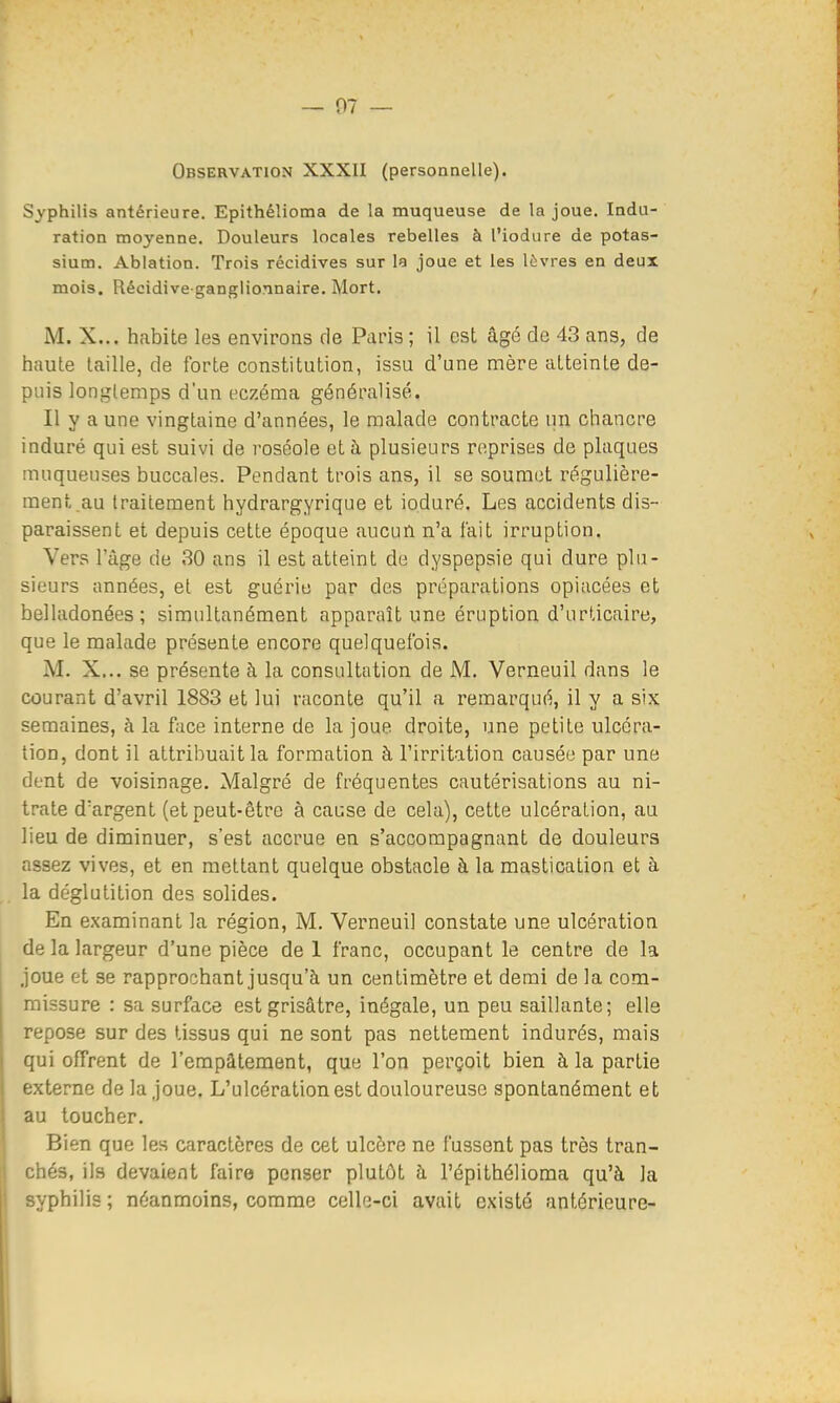 Observation XXXII (personnelle). Syphilis antérieure. Epithélioma de la muqueuse de la joue. Indu- ration moyenne. Douleurs locales rebelles à l'iodure de potas- sium. Ablation. Trois récidives sur la joue et les lèvres en deux mois. Récidive-ganglionnaire. Mort. M. X... habite les environs de Paris; il est âgé de 43 ans, de haute taille, de forte constitution, issu d'une mère atteinte de- puis longtemps d'un eczéma généralisé. Il y a une vingtaine d'années, le malade contracte un chancre induré qui est suivi de roséole et à plusieurs reprises de plaques muqueuses buccales. Pendant trois ans, il se soumet régulière- ment au traitement hydrargyrique et io.duré. Les accidents dis- paraissent et depuis cette époque aucun n'a fait irruption. Vers l'âge de 30 ans il est atteint de dyspepsie qui dure plu- sieurs années, et est guérie par des préparations opiacées et belladonées; simultanément apparaît une éruption d'urticaire, que le malade présente encore quelquefois. M. X... se présente à la consultation de M. Verneuil dans le courant d'avril 1883 et lui raconte qu'il a remarqué, il y a six semaines, à la face interne de la joue droite, une petite ulcéra- tion, dont il attribuait la formation à l'irritation causée par une dent de voisinage. Malgré de fréquentes cautérisations au ni- trate d'argent (et peut-être à cause de cela), cette ulcération, au lieu de diminuer, s'est accrue en s'accompagnant de douleurs assez vives, et en mettant quelque obstacle à la mastication et à la déglutition des solides. En examinant la région, M. Verneuil constate une ulcération de la largeur d'une pièce de 1 franc, occupant le centre de la joue et se rapprochant jusqu'à un centimètre et demi de la com- missure : sa surface est grisâtre, inégale, un peu saillante; elle repose sur des tissus qui ne sont pas nettement indurés, mais qui offrent de l'empâtement, que l'on perçoit bien à la partie externe de la joue. L'ulcération est douloureuse spontanément et au toucher. Bien que les caractères de cet ulcère ne fussent pas très tran- chés, ils devaient faire penser plutôt h l'épithélioma qu'à la syphilis ; néanmoins, comme celle-ci avait existé antérieure-