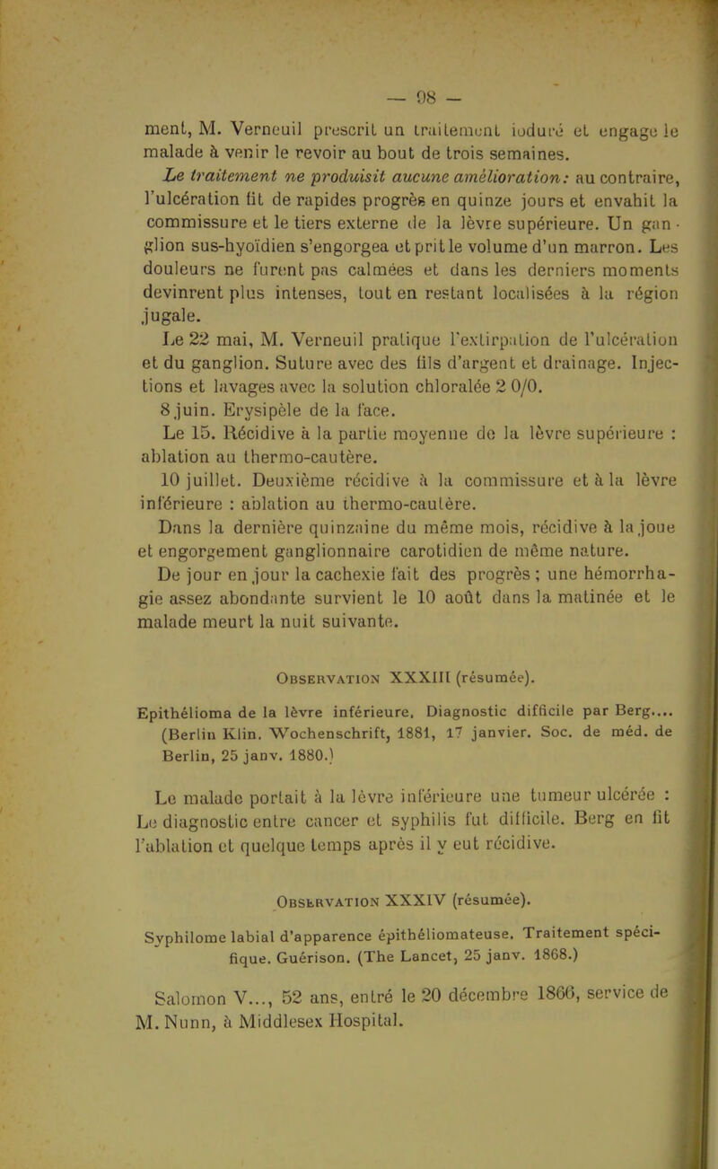 ment, M. Verneuil prescriL un iruilemuiiL ioduro eL ungagu le malade à venir le revoir au bout de trois semaines. Le traitement ne produisit aucune amélioration: au contraire, l'ulcération lit de rapides progrès en quinze jours et envahit la commissure et le tiers externe île la lèvre supérieure. Un g;in ■ {îlion sus-hyoïdien s'engorgea et prit le volume d'un marron. Les douleurs ne furent pas calmées et dans les derniers moments devinrent plus intenses, tout en restant localisées à la région jugale. Le 22 mai, M. Verneuil pratique TexlirpaLion de l'ulcéraliun et du ganglion. Suture avec des fils d'argent et drainage. Injec- tions et lavages avec la solution chloralée 2 0/0. 8 juin. Erysipèle de la lace. Le 15, Récidive à la partie moyenne do la lèvre supérieure : ablation au thermo-cautère. 10 juillet. Deuxième récidive ;\ la commissure et à la lèvre inférieure : ablation au ihermo-caulère. Dans la dernière quinzaine du même mois, récidive à la joue et engorgement ganglionnaire carotidien de même nature. De jour en jour la cachexie fait des progrès ; une hémorrha- gie assez abondante survient le 10 août dans la matinée et le malade meurt la nuit suivante. Observation XXXIIl (résumée). Epithélioma de la lèvre inférieure. Diagnostic difficile par Berg.,.. (Berlin Klin. Wochenschrift, 1881, 17 janvier. Soc. de méd. de Berlin, 25 janv. 1880.) Le malade portait à la lèvre inférieure une tumeur ulcérée : Le diagnostic entre cancer et syphilis fut diflicile. Berg en lit l'ablation et quelque temps après il y eut récidive. Observation XXXIV (résumée). Syphilome labial d'apparence épithéliomateuse. Traitement spéci- fique. Guérison. (The Lancet, 25 janv. 1868.) Salomon V..., 52 ans, entré le 20 décembre 1866, service de M. Nunn, à Middlesex Hospital.