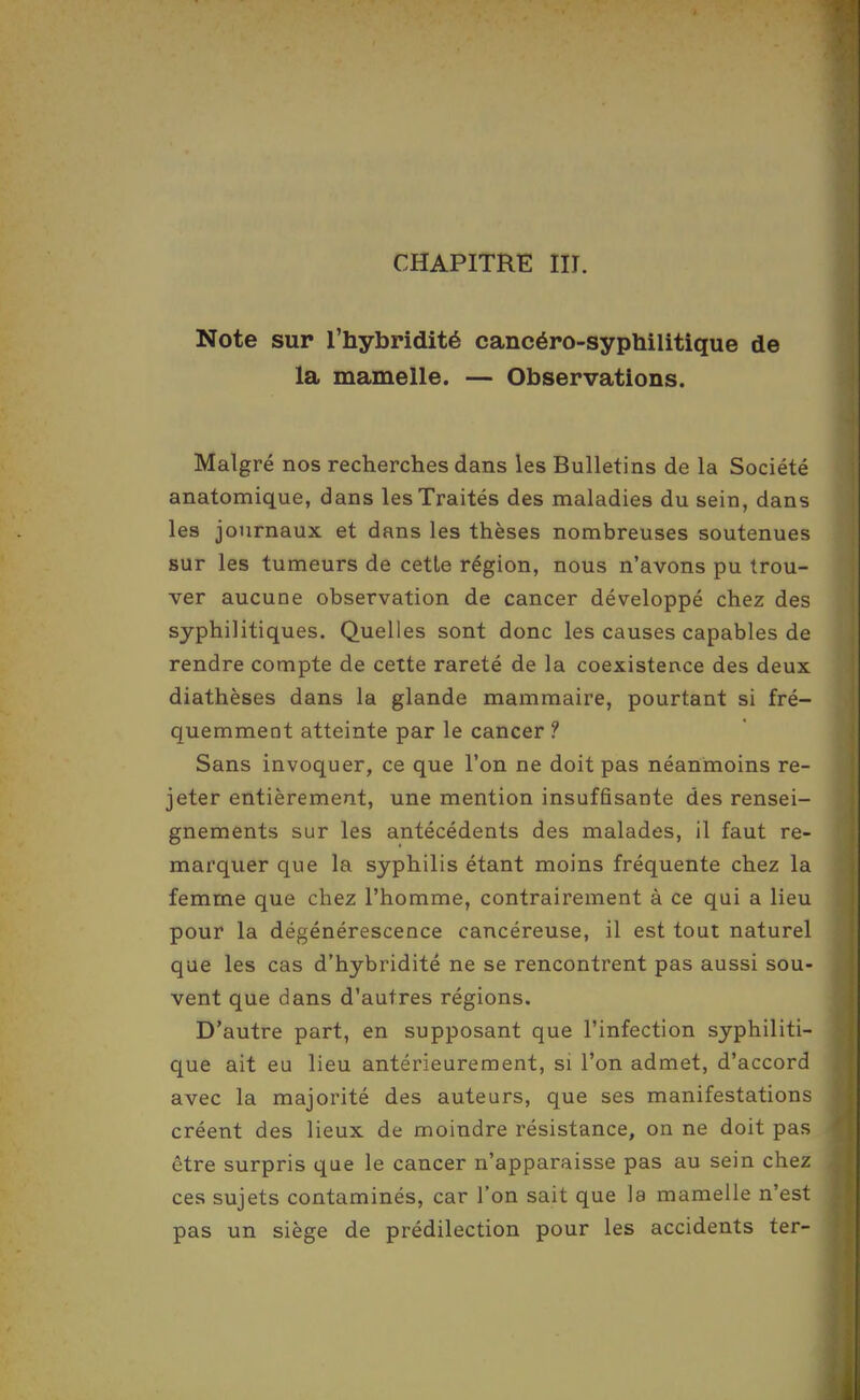 Note sur l'hybridité cancéro-syphilitique de la mamelle. — Observations. Malgré nos recherches dans les Bulletins de la Société anatomique, dans les Traités des maladies du sein, dans les journaux et dans les thèses nombreuses soutenues sur les tumeurs de cette région, nous n'avons pu trou- ver aucune observation de cancer développé chez des syphilitiques. Quelles sont donc les causes capables de rendre compte de cette rareté de la coexistence des deux diathèses dans la glande mammaire, pourtant si fré- quemment atteinte par le cancer ? Sans invoquer, ce que l'on ne doit pas néanmoins re- jeter entièrement, une mention insuffisante des rensei- gnements sur les antécédents des malades, il faut re- marquer que la syphilis étant moins fréquente chez la femme que chez l'homme, contrairement à ce qui a lieu pour la dégénérescence cancéreuse, il est tout naturel que les cas d'hybridité ne se rencontrent pas aussi sou- vent que dans d'autres régions. D'autre part, en supposant que l'infection syphiliti- que ait eu lieu antérieurement, si l'on admet, d'accord avec la majorité des auteurs, que ses manifestations créent des lieux de moindre résistance, on ne doit pas être surpris que le cancer n'apparaisse pas au sein chez ces sujets contaminés, car l'on sait que la mamelle n'est pas un siège de prédilection pour les accidents ter-