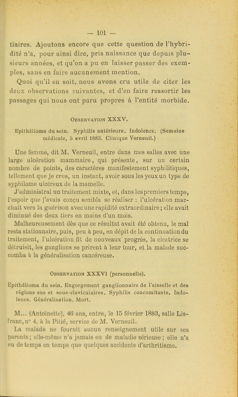 tiaires. Ajoutons encore que cette question de l'hybri- dité n'a, pour ainsi dire, pris naissance que depuis plu- sieurs années, et qu'on a pu en laisser passer des exem- ples, sans en faire aucunement mention. Quoi qu'il en soit, nous avons cru utile de citer les deux observations suivantes, et d'en faire ressortir les passages qui nous ont paru propres à l'entité morbide. Observation XXXV. Epithélioma du sein. Syphilis antérieure. Indolence. (Semaine médicale, 5 avril 1883. Clinique Verneuil.) Une femme, dit M. Verneuil, entre dans mes salles avec une large ulcération mammaire, qui présente, sur un certain nombre de points, des caractères manifestement syphilitiques, tellement que je crus, un instant, avoir sous les yeux un type de syphilome ulcéreux de la mamelle. J'administrai un traitement mixte, et, dans lespremiers temps, l'espoir que j'avais conçu sembla se réaliser : l'ulcération mar- chait vers la guérison avec une rapidité extraordinaire; elle avait diminué des deux tiers en moins d'un mois. Malheureusement dès que ce résultat avait été obtenu, le mal resta stalionnaire, puis, peu à peu, en dépit de la continuation du traitement, l'ulcération fit de nouveaux progrès, la cicatrice se détruisit, les ganglions se prirent à leur tour, et la malade suc- comba à la généralisation cancéreuse. Observation XXXVI (personnelle). Epithélioma du sein. Engorgement ganglionnaire de l'aisselle et des régions sus et sous-claviculaires. Syphilis concomitante. Indo- lence. Généralisation. Mort. M... (Antoinette), 46 ans, entre, le 15 février 1883, salle Lis- franc, n'' 4, à lu Pitié, service de M. Verneuil. La malade ne fournit aucun renseignement utile sur ses parents; elle-mômu n'a jamais eu de maladie sérieuse ; elle n'a eu de temps en temps que quelques accidents d'arthritisme.