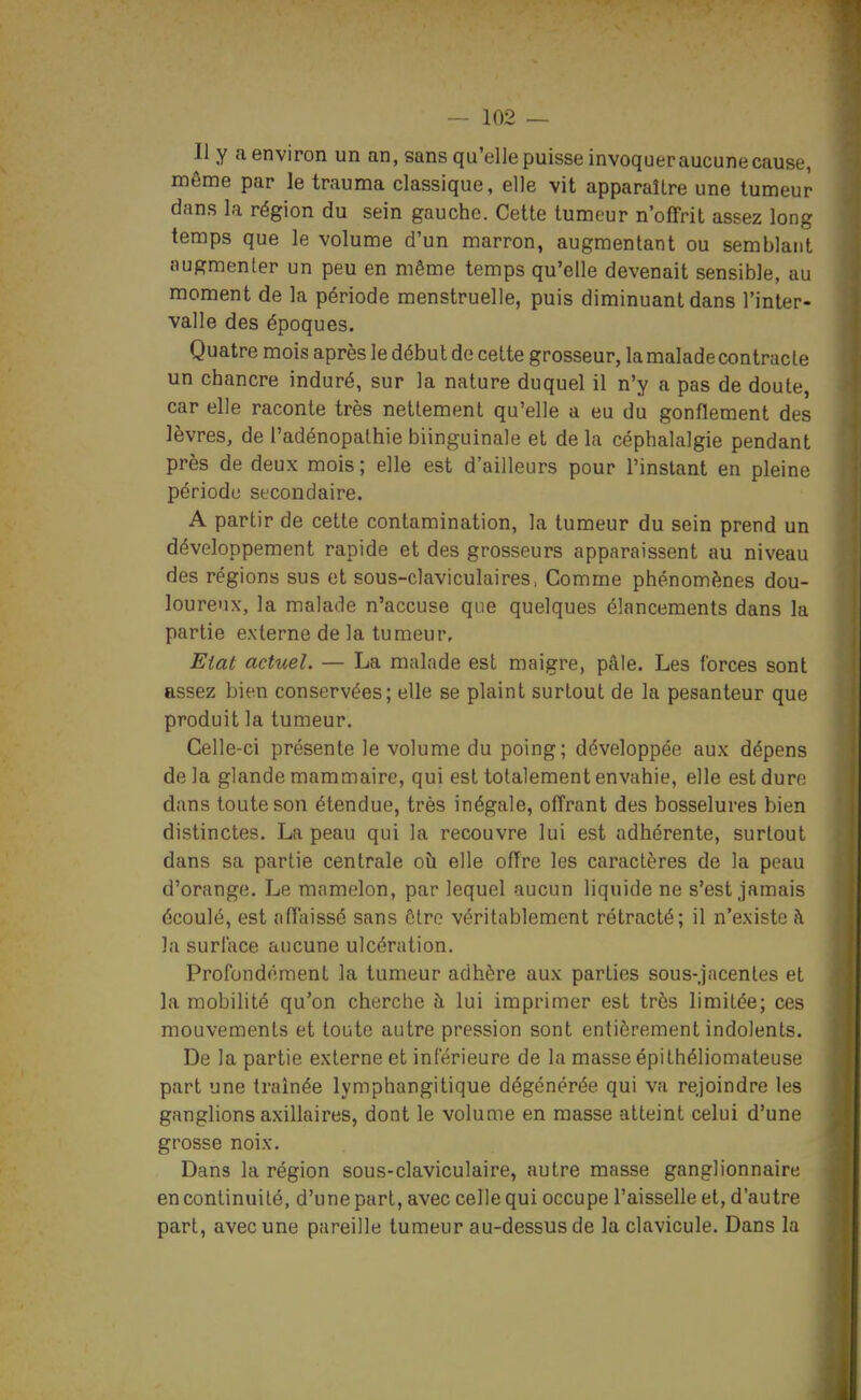 Il y a environ un an, sans qu'elle puisse invoquer aucune cause, même par le trauma classique, elle vit apparaître une tumeur dans la région du sein gauche. Cette tumeur n'offrit assez long temps que le volume d'un marron, augmentant ou semblant nugmenter un peu en même temps qu'elle devenait sensible, au moment de la période menstruelle, puis diminuant dans l'inter- valle des époques. Quatre mois après le début de cette grosseur, la malade contracte un chancre induré, sur la nature duquel il n'y a pas de doute, car elle raconte très nettement qu'elle a eu du gonflement des lèvres, de l'adénopathie biinguinale et de la céphalalgie pendant près de deux mois; elle est d'ailleurs pour l'instant en pleine période secondaire. A partir de cette contamination, la tumeur du sein prend un développement rapide et des grosseurs apparaissent au niveau des régions sus et sous-claviculaires. Comme phénomènes dou- loureux, la malade n'accuse que quelques élancements dans la partie externe de la tumeur. Eiat actuel. — La malade est maigre, pâle. Les forces sont assez bien conservées; elle se plaint surtout de la pesanteur que produit la tumeur. Celle-ci présente le volume du poing; développée aux dépens de la glande mammaire, qui est totalement envahie, elle est dure dans toute son étendue, très inégale, offrant des bosselures bien distinctes. La peau qui la recouvre lui est adhérente, surtout dans sa partie centrale où elle offre les caractères de la peau d'orange. Le mamelon, par lequel aucun liquide ne s'est jamais écoulé, est affaissé sans être véritablement rétracté; il n'existe à la surlace aucune ulcération. Profondément la tumeur adhère aux parties sous-.jacentes et la mobilité qu'on cherche à lui imprimer est très limitée; ces mouvements et toute autre pression sont entièrement indolents. De la partie externe et inférieure de la masse épi théliomateuse part une traînée lymphangitique dégénérée qui va rejoindre les ganglions axillaires, dont le volume en masse atteint celui d'une grosse noix. Dans la région sous-claviculaire, autre masse ganglionnaire en continuité, d'une part, avec celle qui occupe l'aisselle et, d'autre part, avec une pareille tumeur au-dessus de la clavicule. Dans la