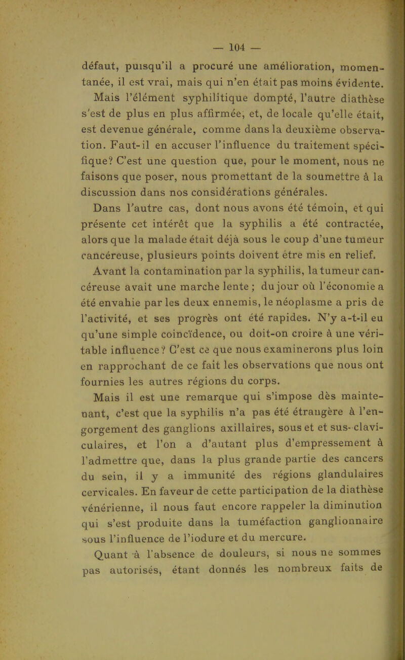 défaut, puisqu'il a procuré une amélioration, momen- tanée, il est vrai, mais qui n'en était pas moins évidente. Mais l'élément syphilitique dompté, l'autre diathèse s'est de plus en plus affirmée, et, de locale qu'elle était, est devenue générale, comme dans la deuxième observa- tion. Faut-il en accuser l'influence du traitement spéci- fique? C'est une question que, pour le moment, nous ne faisons que poser, nous promettant de la soumettre à la discussion dans nos considérations générales. Dans l'autre cas, dont nous avons été témoin, et qui présente cet intérêt que la syphilis a été contractée, alors que la malade était déjà sous le coup d'une tumeur cancéreuse, plusieurs points doivent être mis en relief. Avant la contamination par la syphilis, la tumeur can- céreuse avait une marche lente ; du jour où l'économie a été envahie par les deux ennemis, le néoplasme a pris de l'activité, et ses progrès ont été rapides. N'y a-t-il eu qu'une simple coincïdeace, ou doit-on croire à une véri- table influence ? C'est ce que nous examinerons plus loin en rapprochant de ce fait les observations que nous ont fournies les autres régions du corps. Mais il est une remarque qui s'impose dès mainte- nant, c'est que la syphilis n'a pas été étraugère à l'en- gorgement des ganglions axillaires, sous et et sus- clavi- culaires, et l'on a d'autant plus d'empressement à l'admettre que, dans la plus grande partie des cancers du sein, il y a immunité des régions glandulaires cervicales. En faveur de cette participation de la diathèse vénérienne, il nous faut encore rappeler la diminution qui s'est produite dans la tuméfaction ganglionnaire sous l'influence de l'iodure et du mercure. Quant à l'absence de douleurs, si nous ne sommes pas autorisés, étant donnés les nombreux faits de