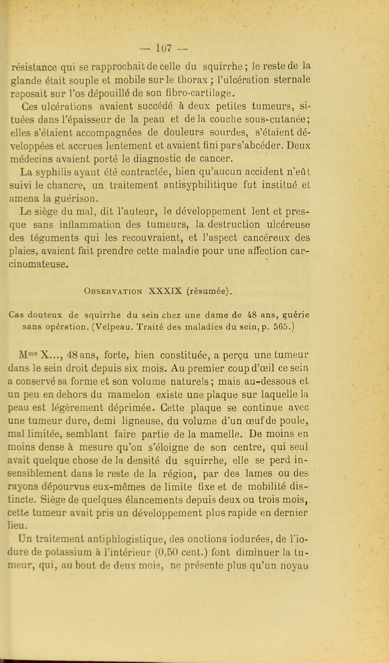 — 1U7 — résistance qui se rapprochait de celle du squirrhe; le reste de la glande était souple et mobile sur le thorax ; l'ulcération sternale reposait sur l'os dépouillé de son fibro-carlilage. Ces ulcérations avaient succédé à deux petites tumeurs, si- tuées dans l'épaisseur de la peau et delà couche sous-cutanée; elles s'étaient accompagnées de douleurs sourdes, s'étaient dé- veloppées et accrues lentement et avaient fini pars'abcéder. Deux médecins avaient porté le diagnostic de cancer. La syphilis ayant été contractée, bien qu'aucun accident n'eût suivi le chancre, un traitement antisyphilitique fut institué et amena la guérison. Le siège du mal, dit l'auteur, le développement lent et pres- que sans inflammation des tumeurs, la destruction ulcéreuse des téguments qui les recouvraient, et l'aspect cancéreux des plaies, avaient fait prendre cette maladie pour une affection car- cinomateuse. Observation XXXIX (résumée). Cas douteux de squirrhe du sein chez une dame de 48 ans, guérie sans opération. (Velpeau. Traité des maladies du sein, p. 565.) M^ X..., 48ans, forte, bien constituée, a perçu une tumeur dans le sein droit depuis six mois. Au premier coupd'œil ce sein a conservé sa forme et son volume naturels ; mais au-dessous et un peu en dehors du mamelon existe une plaque sur laquelle la peau est légèrement déprimée. Cette plaque se continue avec une tumeur dure, demi ligneuse, du volume d'un œuf de poule, mal limitée, semblant l'aire partie de la mamelle. De moins en moins dense à mesure qu'on s'éloigne de son centre, qui seul avait quelque chose de la densité du squirrhe, elle se perd in- sensiblement dans le reste de la région, par des lames ou des rayons dépourvus eux-mêmes de limite tixe et de mobilité dis- tincte. Siège de quelques élancements depuis deux ou trois mois, cette tumeur avait pris un développement plus rapide en dernier lieu. Un traitement antiphlogistique, des onctions iodurées, de l'io- dure de potassium à l'intérieur (0,50 cent.) font diminuer la tu- meur, qui, au bout de deux mois, ne présente plus qu'un noyau