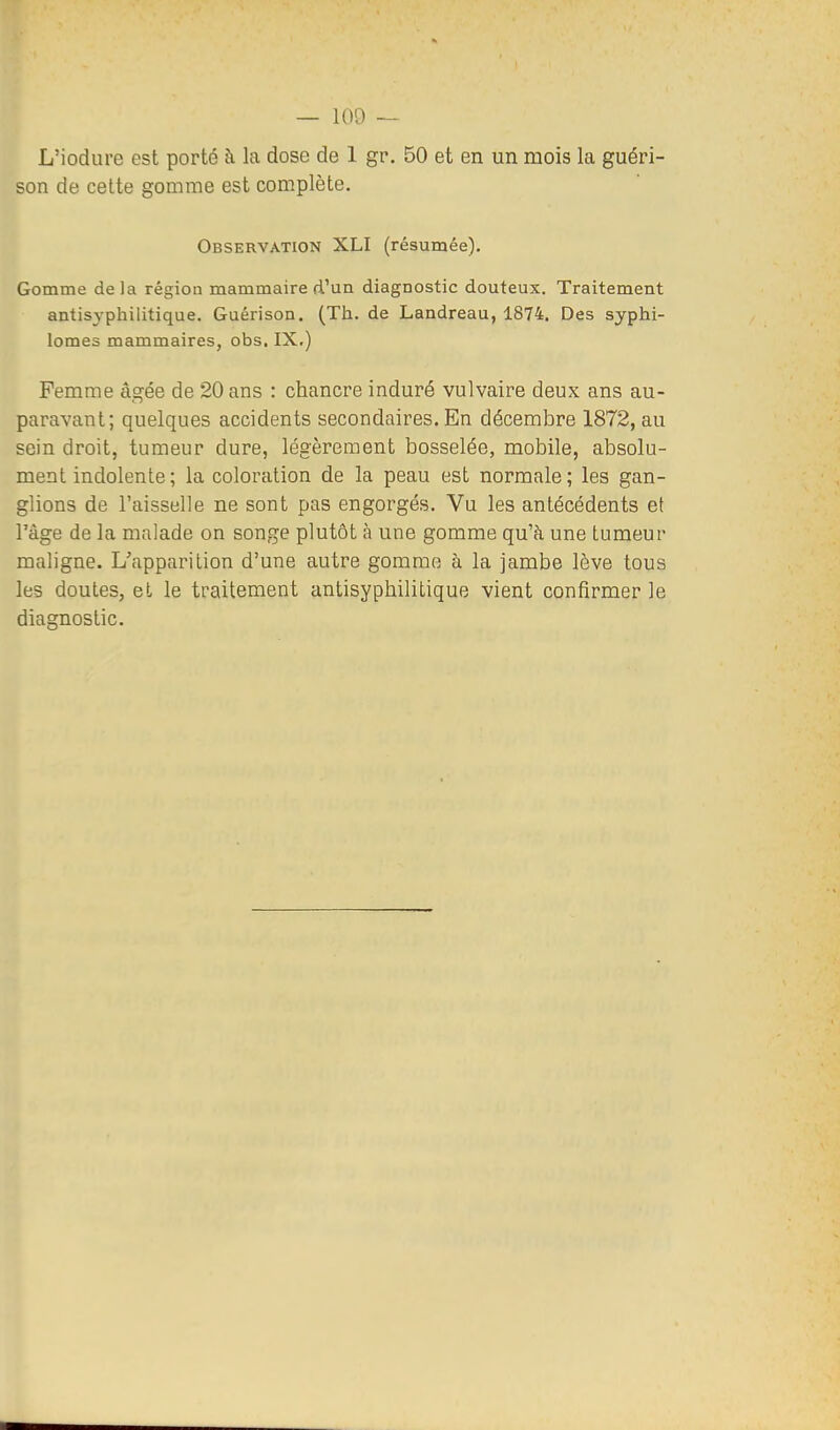 L'iodure est porté à la dose de 1 gr, 50 et en un mois la guéri- son de cette gomme est complète. Observation XLI (résumée). Gomme delà région mammaire d'un diagnostic douteux. Traitement antisyphilitique. Guérison. (Th. de Landreau, 1874. Des syphi- lomes mammaires, obs. IX.) Femme âgée de 20 ans : chancre induré vulvaire deux ans au- paravant; quelques accidents secondaires. En décembre 1872, au sein droit, tumeur dure, légèrement bosselée, mobile, absolu- ment indolente ; la coloration de la peau est normale; les gan- glions de l'aisselle ne sont pas engorgés. Vu les antécédents et l'âge de la malade on songe plutôt à une gomme qu'à une tumeur maligne. L'apparition d'une autre gomme à la jambe lève tous les doutes, et le traitement antisyphilitique vient confirmer le diagnostic.