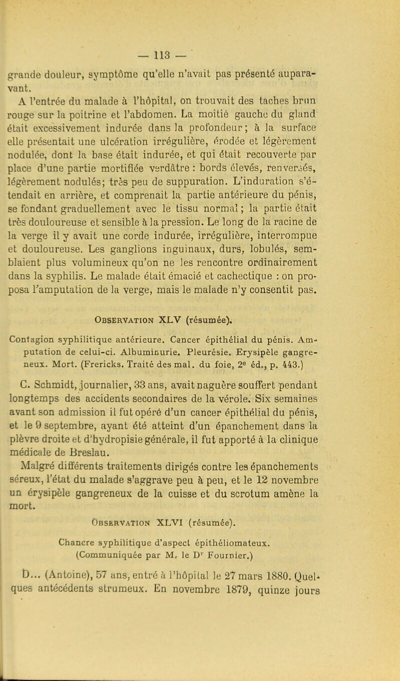 grande douleur, symptôme qu'elle n'avait pas présenté aupara- vant. A l'entrée du malade à l'hôpital, on trouvait des taches bnm rouge sur la poitrine et l'abdomen. La moitié gauche du gland était excessivement indurée dans la profondeur; à la surface elle présentait une ulcération irrégulière, érodée et légèrement nodulée, dont la base était indurée, et qui était recouverte par place d'une partie mortifiée verdâtre : bords élevés, renverj>és, légèrement nodulés; très peu de suppuration. L'induration s'é- tendait en arrière, et comprenait la partie antérieure du pénis, se fondant graduellement avec le tissu normal; la partie était très douloureuse et sensible à la pression. Le long de la racine de la verge il y avait une corde indurée, irrégulière, interrompue et douloureuse. Les ganglions inguinaux, durs, lobulés, sem- blaient plus volumineux qu'on ne les rencontre ordinairement dans la syphilis. Le malade était émacié et cachectique : on pro- posa Tamputation de la verge, mais le malade n'y consentit pas. Observation XLV (résumée). Contagion syphilitique antérieure. Cancer épithélial du pénis. Am- putation de celui-ci. Albuminurie. Pleurésie. Erysipèle gangre- neux. Mort. (Frericks. Traité des mal. du foie, 2^ éd., p. 443.) C. Schmidt, journalier, 33 ans, avait naguère souffert pendant longtemps des accidents secondaires de la vérole.' Six semaines avant son admission il fut opéré d'un cancer épithélial du pénis, et le 9 septembre, ayant été atteint d'un épanchement dans la plèvre droite et d'hydropisie générale, il fut apporté à la clinique médicale de Breslau. Malgré différents traitements dirigés contre les épanchements séreux, l'état du malade s'aggrave peu à peu, et le 12 novembre un erysipèle gangreneux de la cuisse et du scrotum amène la mort. Observation XLVI (résumée). Chancre syphilitique d'aspect épithéliomateux. (Communiquée par M, le D'' Fournier.) t)... (Antoine), 57 ans, entré h l'hôpital le 27 mars 1880. Quel* ques antécédents strumeux. En novembre 1879, quinze jours