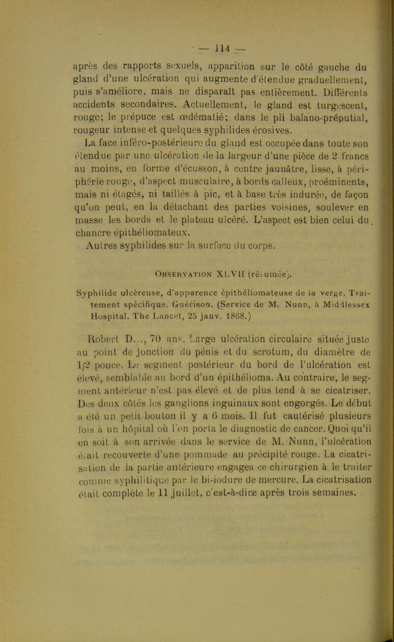 après des rapports S(;xiiels, appariLion sur le côté ganche du gland d'une ulcération qui augmente d'étendue ^'raduellement, puis s'améliore, mais ne disparaît pas enlièrement. Difï'érenLs accidents secondaires. Actuellement, le gland est turgescent, rouge; le piépuce est œdémalié; dans le pli balano-préputial, rougeur intense et quelques syphilides érosives. La face inlero-postérieure du gland est occupée dans toute son élendue par une ulcération de la largeur d'une pièce de 2 francs au moins, en forme ri'écusson, à centre jaunâtre, lisse, h péri- phérie rouge, d'aspect musculaire, à bords calleux, proéminents, mais ni élagés, ni taillés à pic, et à base très indurée, de façon qu'on peut, en la détachant des parties voisines, soulever en masse les bords et le plateau ulcéré. L'aspect est bien celui du. chancre épithéliomateux. Autres syphilides sur la surface tlu corps. Observation XL.VIl (réiumée). Syphilide ulcéreuse, d'apparence épithéliomateuse de la verf^e. Trai- tement spécifique. Guérison. (Service de M. Nunn, à Middiessex Hospital. The Lancet, 25 janv. 1868.) Robert D..., 70 ans. Large ulcération circulaire située juste au point de jonction du pénis et du scrotum, du diamètre de 1/2 pouce. Lii segment postérieur du bord de l'ulcération est élevé, semblable au bord d'un épithélioma. Au contraire, le seg- ment antérieur n'est pas élevé et de plus tend à se cicatriser. Des d(!iix côtés l(;s ganglions inguinaux sont engorgés. Le début a été un petit bouton il y a 6 mois. Il fut cautérisé plusieurs lois à un hôpital où l'on porta le diagnostic de cancer. Quoi qu'il un soit à son arrivée dans le service de M. Nunn, l'ulcération é;ait recouverte d'une pommade au précipité rouge. La cicatri- sation de la partie antérieure engagea ce chirurgien à le traiter comme syphilitique par le bi-iodure de mercure. La cicatrisation était complète le 11 juillet, c'est-à-dirje après trois semaines.