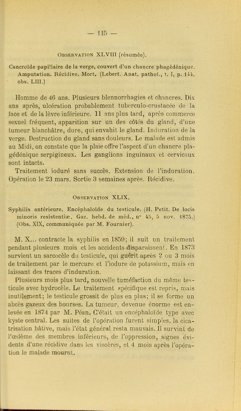 Observation XLVIIl (résumée). Cancroïde papi'.laire de la verge, couvert d'un chancre phagédénique. Amputation. Récidive. Mort. (Lebert. Anat. pathol., t. I, p. 144, obs. LUI.) Homme de 46 ans. Plusieurs blennorrhagies et chancres. Dix ans après, ulcération probablement tuberculo-crustacée de la lace et de la lèvre inférieure. 11 ans plus tard, après commerce sexuel fréquent, apparition sur un des côtés du gland, d'une tumeur blanchâtre, dure, qui envahit le gland. Induralion de la verge. Destruction du gland sans douleurs. Le malade est admis au Midi, on constate que la plaie offre l'aspect d'un chancre pla- gédénique serpigineux. Les ganglions inguinaux et cervicaux sont intacts. Traitement ioduré sans succès. Extension de l'induration. Opération le 23 mars. Sortie 3 semaines après. Récidive. Observation XLIX. Syphilis antérieure. Encéphaloïde du testicule. (H. Petit. De locis minoris resistentiae. Gaz. hebd. de méd., n° 45, 5 nov. 1875.) (Obs. XIX, communiquée par M. Fournier). M. X... contracte la syphilis en 1859; il suit un traitement pendant plusieurs mois et les accidents disparaissent. En 1873 survient un sarcocèle du testicule, qui guérit après 2 ou 3 mois de traitement par le mercure et l'iodure de potassium, mais en laissant des traces d'induration. Plusieurs mois plus tard, nouvelle tuméfaction du même tes- ticule avec hydrocèle. Le traitement spécifique est repris, mais inutilement; le testicule grossit de plus en plus; il se forme un abcès gazeux des bourses. La tumeur, devenue énorme est en- levée en 1874 par M. Péan. C'était un encéphaloïde type avec kyste central. Les suites de l'opération furent simples, la cica- trisation hâtive, mais l'état général resta mauvais. 11 survint de l'œdème des membres inférieurs, de l'oppression, signes évi- dents d'une récidive dans les viscères, et 4 mois après l'opéra- tion le malade mourut.