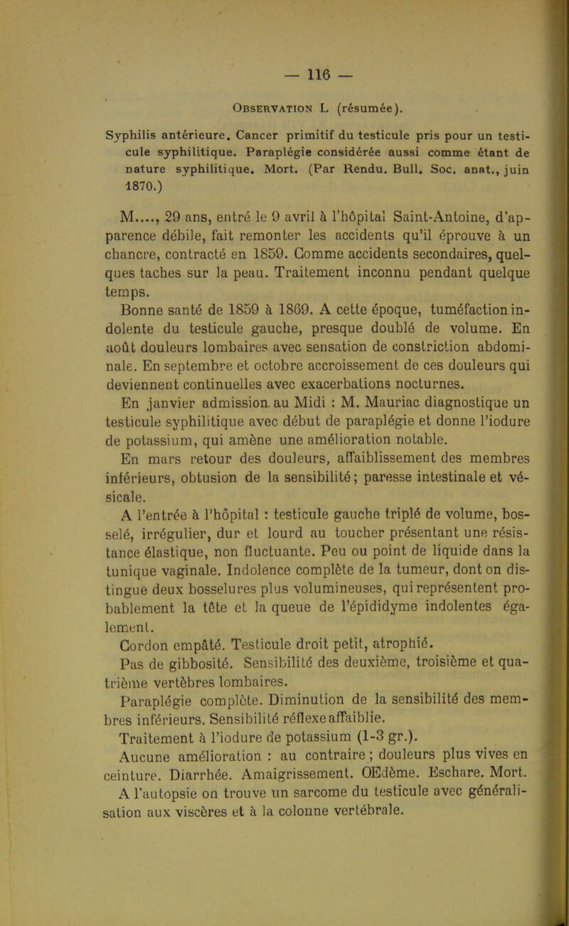 Observation L (résumée). Syphilis antérieure. Cancer primitif du testicule pris pour un testi- cule syphilitique. Paraplégie considérée aussi comme étant de nature syphilitique. Mort. (Par Rendu. Bull. Soc. anat., juin 1870.) M...., 29 ans, entré le 0 avril à l'hôpital Saint-Antoine, d'ap- parence débile, fait remonter les accidents qu'il éprouve à un chancre, contracté en 1859. Gomme accidents secondaires, quel- ques taches sur la peau. Traitement inconnu pendant quelque temps. Bonne santé de 1859 à 1869. A cette époque, tuméfaction in- dolente du testicule gauche, presque doublé de volume. En août douleurs lombaires avec sensation de constriction abdomi- nale. En septembre et octobre accroissement de ces douleurs qui deviennent continuelles avec exacerbations nocturnes. En janvier admission au Midi : M. Mauriac diagnostique un testicule syphilitique avec début de paraplégie et donne l'iodure de potassium, qui amène une amélioration notable. En mars retour des douleurs, affaiblissement des membres inférieurs, obtusion de la sensibilité; paresse intestinale et vé- sicale. A l'entrée à l'hôpital : testicule gauche triplé de volume, bos- selé, irrégulier, dur et lourd au toucher présentant une résis- tance élastique, non fluctuante. Peu ou point de liquide dans la tunique vaginale. Indolence complète de la tumeur, dont on dis- tingue deux bosselures plus volumineuses, qui représentent pro- bablement la tête et la queue de l'épididyrae indolentes éga- lement. Gordon empâté. Testicule droit petit, atrophié. Pas de gibbosité. Sensibilité des deuxième, troisième et qua- trième vertèbres lombaires. Paraplégie complète. Diminution de la sensibilité des mem- bres inférieurs. Sensibilité réflexe affaiblie. Traitement à l'iodure de potassium (1-3 gr.). Aucune amélioration : au contraire ; douleurs plus vives en ceinture. Diarrhée. Amaigrissement. OEdème. Eschare. Mort. A l'autopsie on trouve un sarcome du testicule avec générali- sation aux viscères et à la colonne vertébrale.