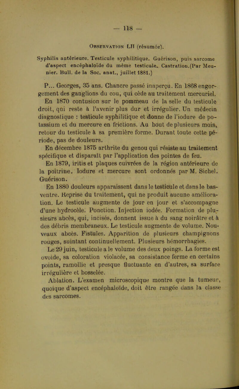 Observation LU (résumée). Syphilis antérieure. Testicule syphilitique. Guérison, puis sarcome d'aspect encéphaloïde du même testicule. CastratioD.(Par Meu- nier. Bull, de la Soc. anat., juillet 1881.) P... Georges, 35 ans. Chancre passé inaperçu. En 1868engor- gement des ganglions du cou, qui cède au Irailement raercuriel. En 1870 contusion sur le pommeau de la selle du testicule droit, qûi reste à l'avenir plus dur et irrégulier. Un médecin diagnostique : testicule syphilitique et donne de l'iodure de po- tassium et du mercure en frictions. Au bout de plusieurs mois, retour du testicule à sa première forme. Durant toute cette pé- riode, pas de douleurs. En décembre 1875 arthrite du genou qui résiste au traitement spécifique et disparaît par l'application des pointes de feu. En 1879, iritis et plaques cuivrées de la région antérieure de la poitrine. lodure et mercure sont ordonnés par M. Sichel. Guérison. En 1880 douleurs apparaissent dans le testicule et dans le bas- ventre. Reprise du traitement, qui ne produit aucune améliora- tion. Le testicule augmente de jour en jour et s'accompagne d'une hydrocèle. Ponction. Injection iodée. Formation de plu- sieurs abcès, qui, incisés, donnent issue à du sang noirâtre et à des débris membraneux. Le testicule augmente de volume. Nou- veaux abcès. Fistules. Apparition de plusieurs champignons rouges, suintant continuellement. Plusieurs hémorrhagies. Le 29 juin, testicule a le volume des deux poings. La forme est ovoide, sa coloration violacée, sa consistance ferme en certains points, ramollie et presque fluctuante en d'autres, sa surface irrégulière et bosselée. Ablation. L'examen microscopique montre que la tumeur, quoique d'aspect encéphaloïde, doit être rangée dans la classe des sarcomes.