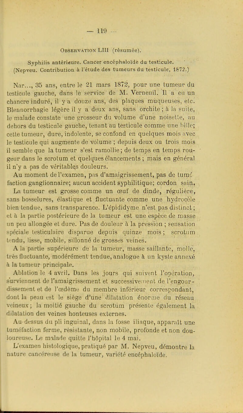 Observation LUI (résumée). Syphilis antérieure. Cancer encéphaloïdè du testicule. (Nepveu. Contribution à l'étude des tumeurs du testicule, 1872.) Nar..., 35 ans, entre le 21 mars 1872, pour une tumeur du testicule gauche, dans le service de M. Verneuil. Il a en un chancre induré, il y a douze ans, des plaques muqueuses, elc. Blennorrhagie légère il y a deux ans, sans orchite ; h la suite, le malade constate une grosseur du volume d'une noisette, au dehors du testicule gauche, tenant au testicule comme une hille; cette tumeur, dure, indolente, se confond en quelques mois avec le testicule qui augmente de volume ; depuis deux ou trois mois il semble que la tumeur s'est ramollie; de temps en temps rou- geur dans le scrotum et quelques élancements ; mais en général il n'y a pas de véritables douleurs. Au moment de l'examen, pas d'amaigrissement, pas de tumé faction ganglionnaire; aucun accident syphilitique; cordon sain^ La tumeur est grosse comme un œuf de dinde, régulière, sans bosselures, élastique et fluctuante comme une hydrocèle bien tendue, sans transparence. L'épididyme n'est pas distinct ; et à la partie postérieure de la tumeur est une espèce de massç un peu allongée et dure. Pas de douleur à la pression ; sensation spéciale testiculnire disparue depuis quinze mois; scrotum tf.-ndu, lisse, mobile, sillonné de grosses veines. A la partie supérieure de la tumeur, masse saillante, molle, très fluctuante, modérément tendue, analogue à un kyste annexé à la tumeur principale. Ablation le 4 avril. Dans les jours qui suivent l'opération, surviennent de l'amaigrissement et successivement de l'engour- dissement et de l'œdèmu du membre inférieur correspondant, dont la peau L'St le siège d'une dilatation énorme du réseau veineux; la moitié gauche du scrotum présente également la dilatation des veines honteuses externes. Au-dessus du pli inguinal, dans la fosse iliaque, apparaît une tuméfaction ferme, résistante, non mobile, profonde et non dou- loureuse. Le malade quitte l'hôpital le 4 mai. L'examen histologique, pratiqué par M. Nepveu, démontre la nature cancéreuse de la tumeur, variété encéphaloïdè.