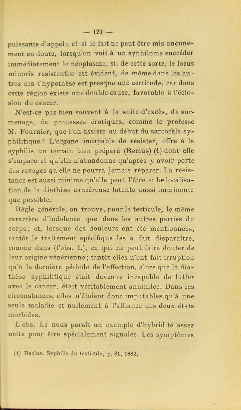 puissante d'appel ; et si le fait ne peut être mis aucune- ment en doute, lorsqu'on voit à un syphilome succéder immédiatement le néopJasme, si, de cette sorte, le locus xninoris resistentiœ est évident, de même dans les au - très cas l'hypothèse est presque une certitude, car dans cette région existe une double cause, favorable à l'éclo- sion du cancer. N'est-ce pas bien souvent à la suite d'excès, de sur- menage, de p''ouesses érotiques, comme le professe M. Fournier, que l'on assiste au début du sarcocèle sy- philitiqiie ? L'organe incapable de résister, offre à la syphilis un terrain bien préparé (Reclus) (1) dont elle s'empare et qu'elle n'abandonne qu'après y avoir porté des ravages qu'elle ne pourra jamais réparer. La résis- tance est aussi minime qu'elle peut l'être et la»localisa- tion de la diathèse cancéreuse latente aussi imminente que possible. Règle générale, on trouve, pour le testicule, le même caractère d'indolence que dans les autres parties du corps ; et, lorsque des douleurs ont été mentionnées, tantôt le traitement spécifique les a fait disparaître, comme dans (l'obs. L), ce qui ne peut faire douter de leur origine vénérienne; tantôt elles n'ont fait irruption qu'à la dernière période de l'affection, alors que la dia- thèse syphilitique était devenue incapable de lutter avec le cancer, était véritablement annihilée. Dans ces circonstances, elles n'étaient donc imputables qu'à une seule maladie et nullement à l'alliance des deux états morbides. L'obs. LI nous paraît un exemple d'hybridité assez nette pour être spécialement signalée. Les symptômes (1) Reclus. Syphilis du testicule, p. 81, 4882.