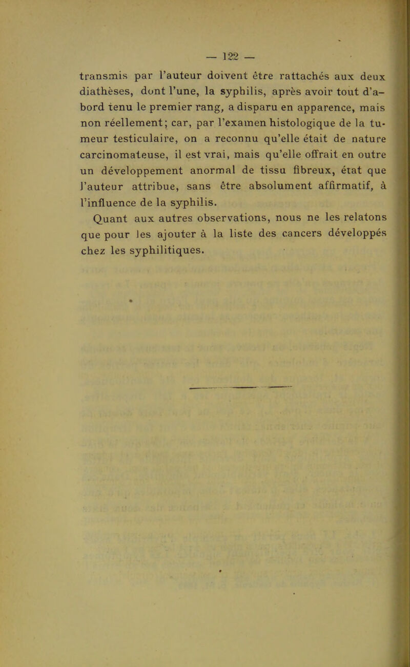 transmis par l'auteur doivent être rattachés aux deux diathèses, dont l'une, la syphilis, après avoir tout d'a- bord tenu le premier rang, a disparu en apparence, mais non réellement; car, par l'examen histologique de la tu- meur testiculaire, on a reconnu qu'elle était de nature carcinomateuse, il est vrai, mais qu'elle offrait en outre un développement anormal de tissu fibreux, état que l'auteur attribue, sans être absolument affirmatif, à l'influence de la syphilis. Quant aux autres observations, nous ne les relatons que pour les ajouter à la liste des cancers développés chez les syphilitiques.