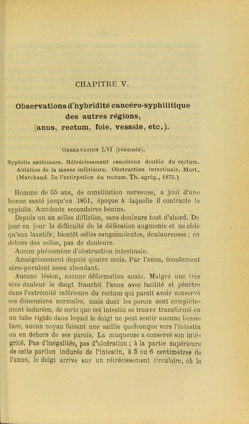 CHAPITRE V. Observations d'hybridité cancéro-syphilitique des autres régions, (anus, rectum, foie, vesssie, etc.). Observation LVI (résumée). Syphilis antérieure. Rétrécissement cancéreux double du rectum. Ablation de la masse inférieure. Obstruction intestinale. Mort. (Marchand. De l'extirpation du rectum. Th. agrég., 1875.) Homme de 55 ans, de constitution nerveuse, a joui d'une bonne santé jusqu'en 1851, époque à laquelle il contracte la syphilis. Accidents secondaires bénins. Depuis un an selles difficiles, sans douleurs tout d'abord. De jour en jour la difficulté de la défécation augmente et ne cède qu'aux laxatifs; bientôt selles sanguinolentes, douloureuses ; en dehors des selles, pas de douleurs. Aucun phénomène d'obstruction intestinale. Amaigrissement depuis quatre mois. Par l'anus, écoulement séro-purulent assez abondant. Aucune lésion, aucune déformation anale. Malgré une 1res vive douleur le doigt franchit l'anus avec facilité et pénètre dans l'extrémité inférieure du rectum qui paraît avoir conservé ses dimensions normales, mais dont les parois sont complète- ment indurées, de sorte que cet intestin se trouve transformé en un tube rigide dans lequel le doigt ne peut sentir aucune bosse- lure, aucun noyau faisant une saillie quelconque vers l'intestin ou en dehors de ses parois. La muqueuse a conservé son inté- grité. Pas d'inégalités, pas d'ulcération ; à la partie supérieure de cette portion indurée de l'intestin, à 5 ou 6 centimètres de l'anus, le doigt arrive sur un rétrécissement circulaire, où la