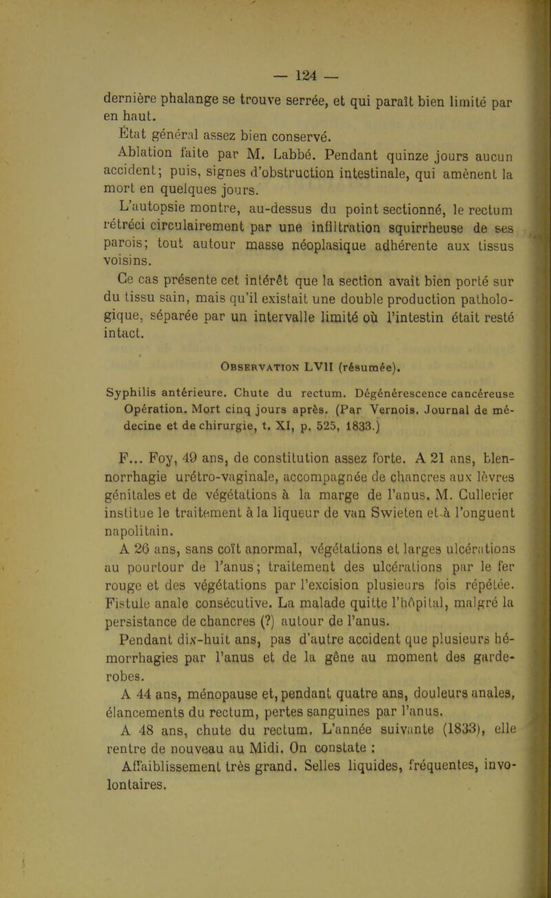 dernière phalange se trouve serrée, et qui paraît bien limité par en haut. État générnl assez bien conservé. Ablation faite par M. Labbé. Pendant quinze jours aucun accident; puis, signes d'obstruction intestinale, qui amènent la mort en quelques jours. L'autopsie montre, au-dessus du point sectionné, le rectum rétréci circulairement par une infiltration squirrheuse de ses parois; tout autour masse néoplasique adhérente aux tissus voisins. Ce cas présente cet intérêt que la section avait bien porté sur du tissu sain, mais qu'il existait une double production patholo- gique, séparée par un intervalle limité où l'intestin était resté intact. Observation LVII (résumée). Syphilis antérieure. Chute du rectum. Dégénérescence cancéreuse Opération. Mort cinq jours après. (Par Vernois. Journal de mé- decine et de chirurgie, t. XI, p. 525, 1833.) F... Poy, 49 ans, de constitution assez forte. A 21 ans, blen- norrhagie urétro-vaginale, accompagnée de chancres aux lèvres génitales et de végétations à la marge de l'anus. M. Gullerier institue le traitement à la liqueur de van Swieten et-à l'onguent napolitain. A 26 ans, sans coït anormal, végétations et larges ulcénitions au pourtour de Tanus; traitement des ulcérations par le fer rouge et des végétations par l'excision plusieurs fois répétée. Fiïi'tule anale consécutive. La malade quitte l'hôpital, malgré la persistance de chancres (?) autour de l'anus. Pendant dix-huit ans, paa d'autre accident que plusieurs hé- morrhagies par l'anus et de la gêne au moment des garde- robes. A 44 ans, ménopause et, pendant quatre ans, douleurs anales, élancements du rectum, pertes sanguines par l'anus. A 48 ans, chute du rectum. L'année suivante (1833), elle rentre de nouveau au Midi. On constate : Affaiblissement très grand. Selles liquides, fréquentes, invo- lontaires.