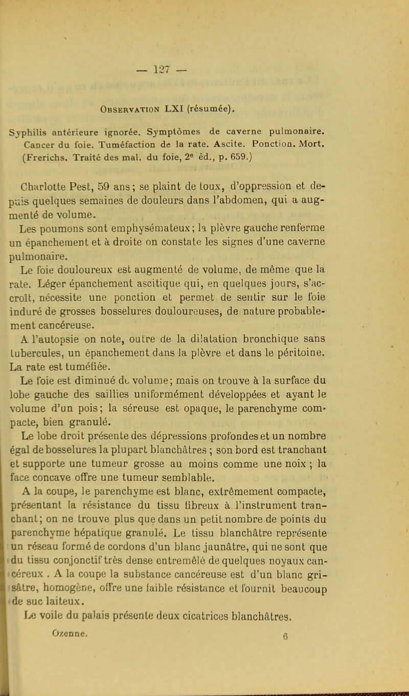 S^'philis antérieure ignorée. Symptômes de caverne pulmonaire. Cancer du foie. Tuméfaction de la rate. Ascite. Ponction. Mort. (Frerichs. Traité des mal. du foie, 2^ éd., p. 659.) Charlotte Pest, 59 ans; se plaint de toux, d'oppression et de- puis quelques senaaines de douleurs dans l'abdomen, qui a aug- menté de volume. Les poumons sont emphysémateux; la plèvre gauche renferme un épancheraent et à droite on constate les signes d'une caverne pulmonaire. Le foie douloureux est augmenté de volume, de même que la rate. Léger épanchement ascitique qui, en quelques jours, s'ac- croît, nécessite une ponction et permet de sentir sur le foie induré de grosses bosselures douloureuses, de nature probable- ment cancéreuse. A l'autopsie on note, outre de la dilatation bronchique sans tubercules, un épanchement dans la plèvre et dans le péritoine. La rate est tuméliée. Le foie est diminué do volume; mais on trouve à la surface du lobe gauche des saillies uniformément développées et ayant le volume d'un pois; la séreuse est opaque, le parenchyme com- pacte, bien granulé. Le lobe droit présente des dépressions profondes et un nombre égal de bosselures la plupart blanchâtres ; son bord est tranchant et supporte une tumeur grosse au moins comme une noix ; la face concave offre une tumeur semblable. A la coupe, le parenchyme est blanc, extrêmement compacte, présentant la résistance du tissu tibreux à l'instrument tran- chant; on ne trouve plus que dans un petit nombre de points du parenchyme hépatique granulé. Le tissu blanchâtre représente un réseau formé de cordons d'un blanc jaunâtre, qui ne sont que tdu tissu conjonctif très dense entremêlé de quelques noyaux can- icéreux . A la coupe la substance cancéreuse est d'un blanc gri- isâtre, homogène, offre une faible résistance et fournit beaucoup • de suc laiteux. Le voile du palais présente deux cicatrices blanchâtres. Ozenne. a