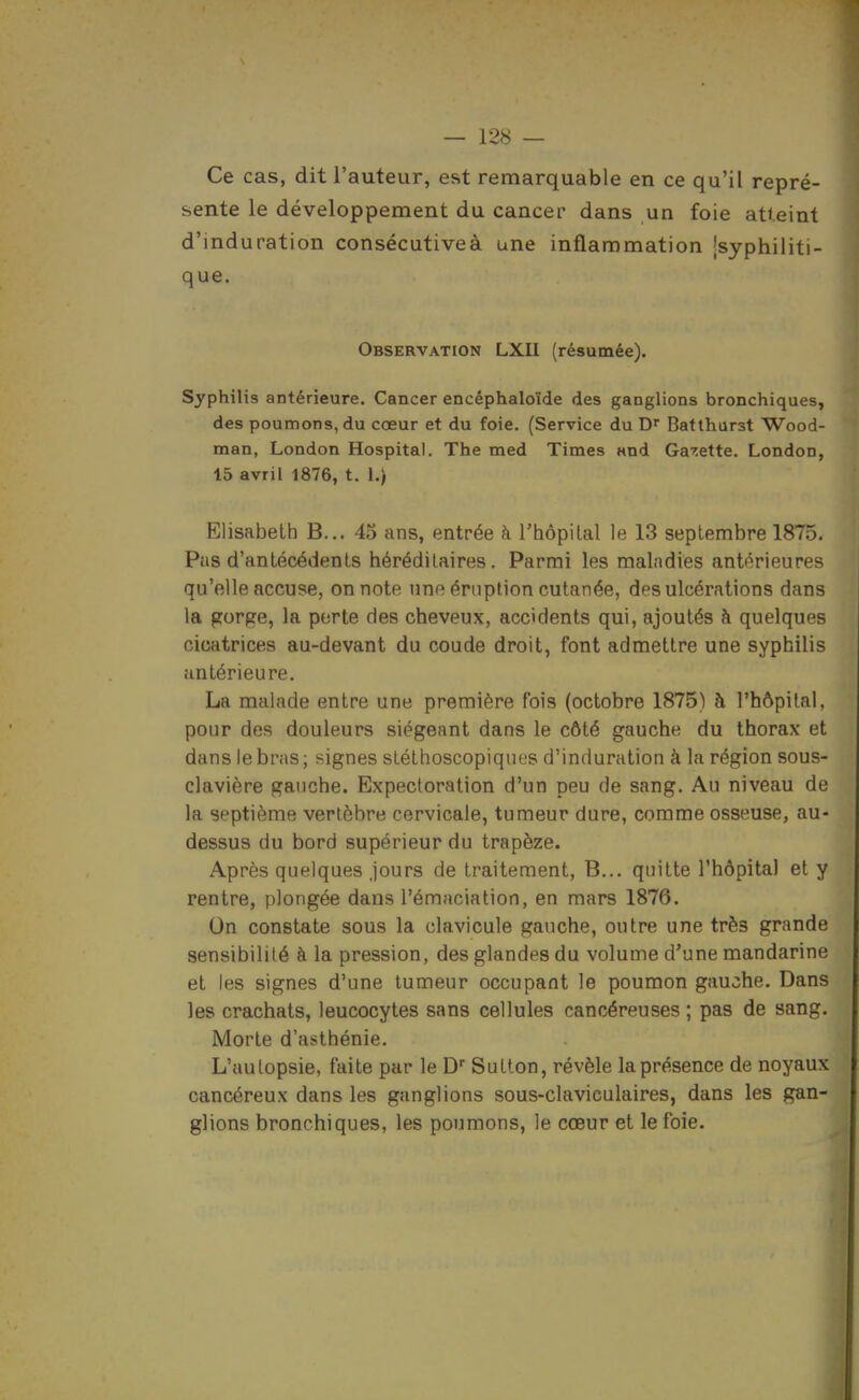 Ce cas, dit l'auteur, est remarquable en ce qu'il repré- sente le développement du cancer dans un foie atteint d'induration consécutiveà une inflammation [syphiliti- que. Observation LXII (résumée). Syphilis antérieure. Cancer encéphaloïde des ganglions bronchiques, des poumons, du cœur et du foie. (Service du D Battharst Wood- man, London Hospital. The med Times «nd Garette. London, 15 avril 1876, t. l.) Elisabeth B... 45 ans, entrée à l'hôpital le 13 septembre 1875. Pas d'antécédents héréditaires. Parmi les maladies antérieures qu'elle accuse, on note une éruption cutanée, des ulcérations dans la gorge, la porte des cheveux, accidents qui, ajoutés à quelques cicatrices au-devant du coude droit, font admettre une syphilis antérieure. La malade entre une première fois (octobre 1875) à l'hôpital, pour des douleurs siégeant dans le côté gauche du thorax et dans le bras ; signes stéthoscopiques d'induration à la région sous- clavière gauche. Expectoration d'un peu de sang. Au niveau de la septième vertèbre cervicale, tumeur dure, comme osseuse, au- dessus du bord supérieur du trapèze. Après quelques jours de traitement, B... quitte l'hôpital et y rentre, plongée dans l'émaciation, en mars 1876. On constate sous la clavicule gauche, outre une très grande sensibilité à la pression, des glandes du volume d'une mandarine et les signes d'une tumeur occupant le poumon gauche. Dans les crachats, leucocytes sans cellules cancéreuses ; pas de sang. Morte d'asthénie. L'uutopsie, faite par le D' Sutton, révèle la présence de noyaux cancéreux dans les ganglions sous-claviculaires, dans les gan- glions bronchiques, les poumons, le cœur et le foie.