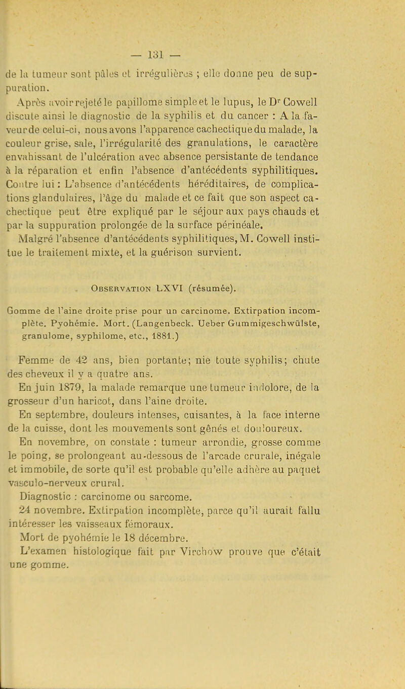 de la tumeur sont pûlus cl irrégulièivs ; elle donne peu de sup- puration. Après avoir rejeté le papillome simpleetle lupus, le D''Cowell discute ainsi le diagnostic de la syphilis et du cancer : A la fa- veurde celui-ci, nousavons l'apparence cachectique du malade, la couleur grise, sale, l'irrégularité des granulations, le caractère envahissant de l'ulcération avec absence persistante de tendance à la réparation et enfin l'absence d'antécédents syphilitiques. Contre iui : L'absence d'antécédents héréditaires, de complica- tions glandulaires, l'âge du malade et ce fait que son aspect ca- chectique peut être expliqué par le séjour aux pays chauds et par la suppuration prolongée de la surface périnéale. Malgré l'absence d'antécédents syphilitiques, M. Gowell insti- tue le traitement mixte, et la guérison survient. Observation LXVI (résumée). Gomme de l'aine droite prise pour un carcinome. Extirpation incom- plète. Pyohémie. Mort. (Langenbeck. Ueber Gummigeschwùlste, granulome, syphilome, etc., 1881.) Femme de 42 ans, bien portante; nie toute syphilis; chute des cheveux il y a quatre ans. En juin 1879, la malade remarque une tumeur indolore, de la grosseur d'un haricot, dans l'aine droite. En septembre, douleurs intenses, cuisantes, à la lace interne de la cuisse, dont les mouvements sont gênés et douloureux. En novembre, on constate : tumeur arrondie, grosse comme le poing, se prolongeant au-dessous de l'arcade crurale, inégale et immobile, de sorte qu'il est probable qu'elle adhère au paquet vasculo-nerveux crural. Diagnostic : carcinome ou sarcome. 24 novembre. Extirpation incomplète, parce qu'il aurait fallu intéresser les vaisseaux fémoraux. Mort de pyohémie le 18 décembre. L'examen histologique fait par Virchow prouve que c'était une gomme.