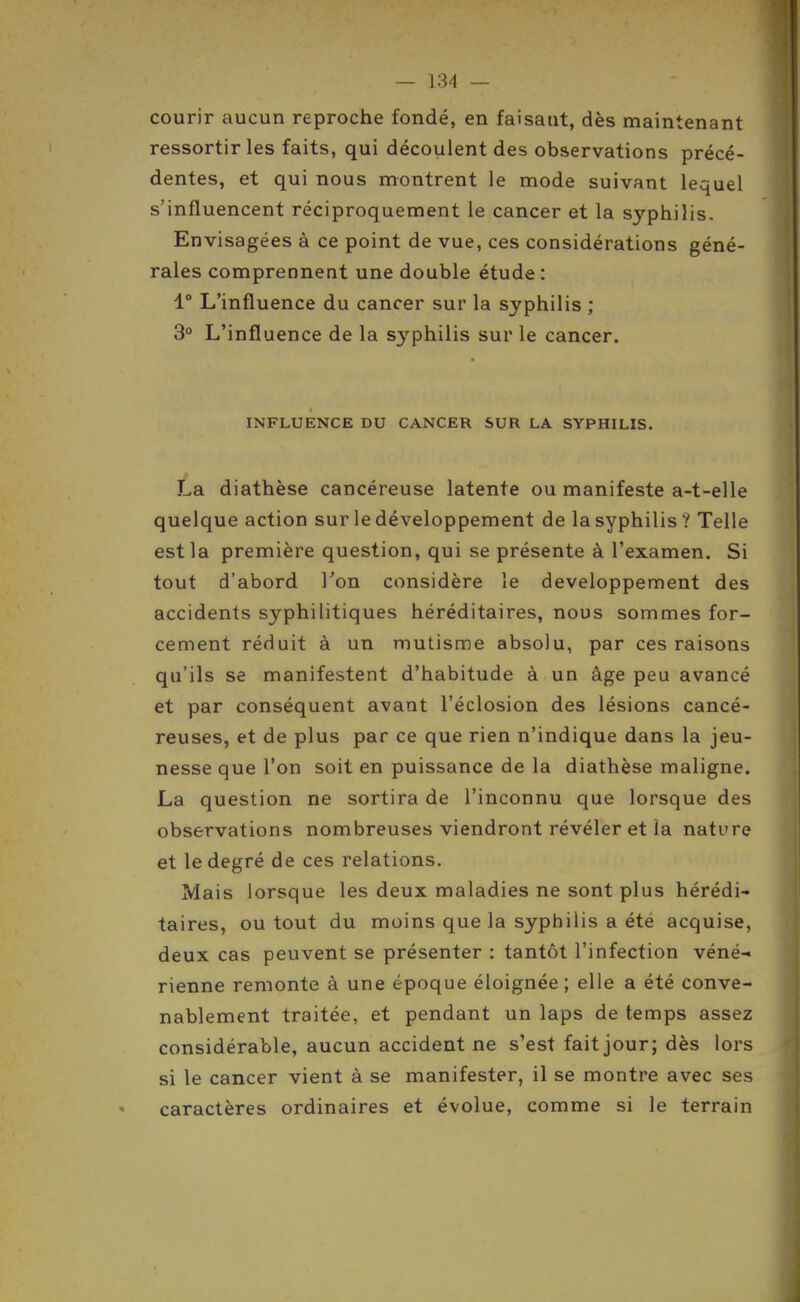 courir aucun reproche fondé, en faisant, dès maintenant ressortir les faits, qui découlent des observations précé- dentes, et qui nous montrent le mode suivant lequel s'influencent réciproquement le cancer et la syphilis. Envisagées à ce point de vue, ces considérations géné- rales comprennent une double étude : 1° L'influence du cancer sur la syphilis ; 3° L'influence de la S3'philis sur le cancer. INFLUENCE DU CANCER SUR LA SYPHILIS. La diathèse cancéreuse latente ou manifeste a-t-elle quelque action sur le développement de la syphilis? Telle est la première question, qui se présente à l'examen. Si tout d'abord Ton considère le développement des accidents syphilitiques héréditaires, nous sommes for- cement réduit à un mutisme absolu, par ces raisons qu'ils se manifestent d'habitude à un âge peu avancé et par conséquent avant l'éclosion des lésions cancé- reuses, et de plus par ce que rien n'indique dans la jeu- nesse que l'on soit en puissance de la diathèse maligne. La question ne sortira de l'inconnu que lorsque des observations nombreuses viendront révéler et la nature et le degré de ces relations. Mais lorsque les deux maladies ne sont plus hérédi- taires, ou tout du moins que la syphilis a été acquise, deux cas peuvent se présenter : tantôt l'infection véné- rienne remonte à une époque éloignée ; elle a été conve- nablement traitée, et pendant un laps de temps assez considérable, aucun accident ne s'est fait jour; dès lors si le cancer vient à se manifester, il se montre avec ses caractères ordinaires et évolue, comme si le terrain