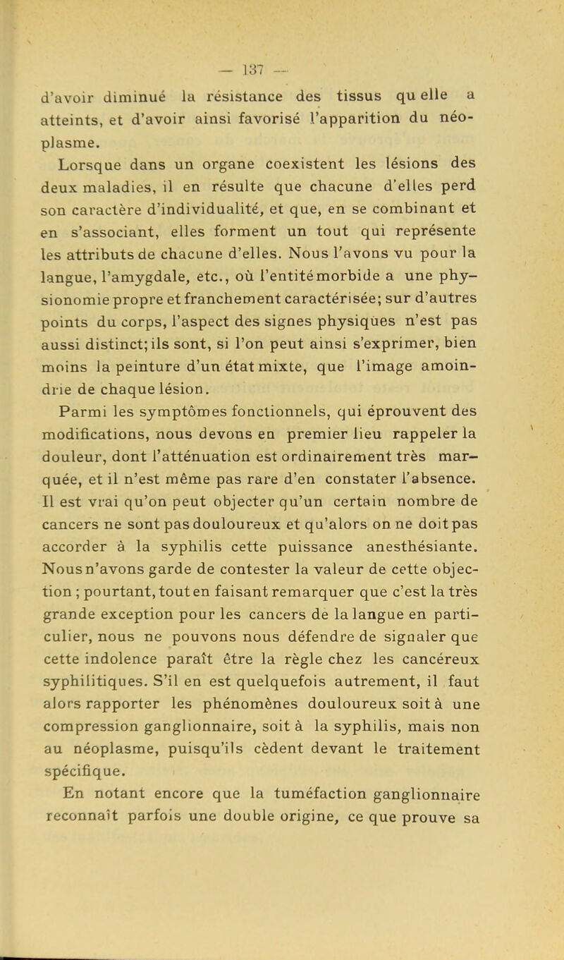 d'avoir diminué la résistance des tissus qu elle a atteints, et d'avoir ainsi favorisé l'apparition du néo- plasme. Lorsque dans un organe coexistent les lésions des deux maladies, il en résulte que chacune d'elles perd son caractère d'individualité, et que, en se combinant et en s'associant, elles forment un tout qui représente les attributs de chacune d'elles. Nous l'avons vu pour la langue, l'amygdale, etc., où l'entité morbide a une phy- sionomie propre et franchement caractérisée; sur d'autres points du corps, l'aspect des signes physiques n'est pas aussi distinct; ils sont, si l'on peut ainsi s'exprimer, bien moins la peinture d'un état mixte, que l'image amoin- drie de chaque lésion. Parmi les symptômes fonctionnels, qui éprouvent des modifications, nous devons en premier lieu rappeler la douleur, dont l'atténuation est ordinairement très mar- quée, et il n'est même pas rare d'en constater l'absence. Il est vrai qu'on peut objecter qu'un certain nombre de cancers ne sont pas douloureux et qu'alors on ne doit pas accorder à la syphilis cette puissance anesthésiante. Nous n'avons garde de contester la valeur de cette objec- tion ; pourtant, tout en faisant remarquer que c'est la très grande exception pour les cancers de la langue en parti- culier, nous ne pouvons nous défendre de signaler que cette indolence paraît être la règle chez les cancéreux syphilitiques. S'il en est quelquefois autrement, il faut alors rapporter les phénomènes douloureux soit à une compression ganglionnaire, soit à la syphilis, mais non au néoplasme, puisqu'ils cèdent devant le traitement spécifique. En notant encore que la tuméfaction ganglionnaire reconnaît parfois une double origine, ce que prouve sa