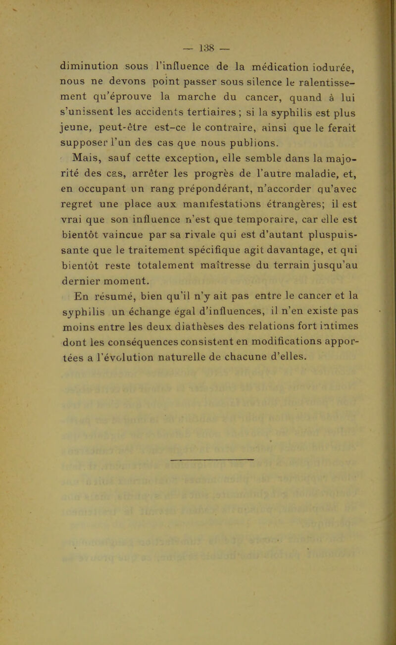 diminution sous l'influence de la médication iodurée, nous ne devons point passer sous silence le ralentisse- ment qu'éprouve la marche du cancer, quand à lui s'unissent les accidents tertiaires; si la syphilis est plus jeune, peut-être est-ce le contraire, ainsi que le ferait supposer l'un des cas que nous publions. Mais, sauf cette exception, elle semble dans la majo- rité des cas, arrêter les progrès de l'autre maladie, et, en occupant un rang prépondérant, n'accorder qu'avec regret une place aux manifestations étrangères; il est vrai que son influence n'est que temporaire, car elle est bientôt vaincue par sa rivale qui est d'autant pluspuis- sante que le traitement spécifique agit davantage, et qui bientôt reste totalement maîtresse du terrain jusqu'au dernier moment. En résumé, bien qu'il n'y ait pas entre le cancer et la syphilis un échange égal d'influences, il n'en existe pas moins entre les deux diathèses des relations fort intimes dont les conséquences consistent en modifications appor- tées a l'évolution naturelle de chacune d'elles.