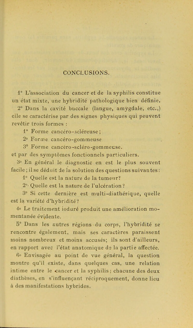 CONCLUSIONS. 1° L'association du cancer et de la syphilis constitue un état mixte, une hybridité pathologique bien définie. 2° Dans la cavité buccale (langue, amygdale, etc.,) elle se caractérise par des signes physiques qui peuvent revêtir trois formes : 1° Forme cancéro-.scléreuse ; 2° Forme cancéro-gommeuse 3° Forme cancéro-scléro-gommeuse. et par des symptômes fonctionnels particuliers. 3° En général le diagnostic en est le plus souvent facile ; il se déduit de la solution des questions suivantes : 1° Quelle est la nature de la tumeur? 2°- Quelle est la nature de l'ulcération? 3 Si cette dernière est multi-diathésique, quelle est la variété d'hybridité? 4o Le traitement ioduré produit une amélioration mo- mentanée évidente. 5° Dans les autres régions du corps, l'hybridité se rencontre également, mais ses caractères paraissent moins nombreux et moins accusés; ils sont d'ailleurs, en rapport avec l'état anatomique de la partie affectée. 6o Envisagée au point de vue général, la question montre qu'il existe, dans quelques cas, une relation intime entre le cancer et la syphilis; chaciine des deux diathèses, en s'influençant réciproquement, donne lieu à des manifestations hybrides.