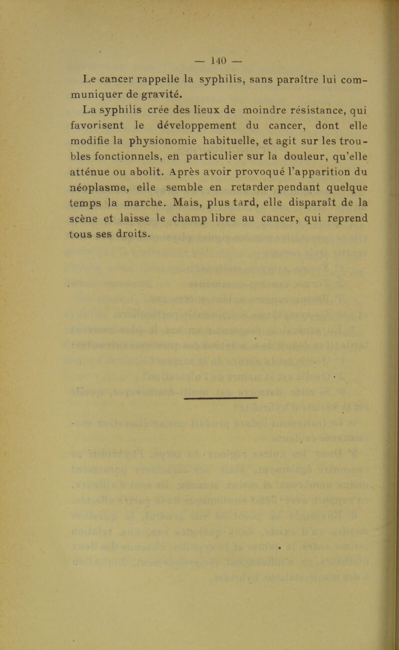 Le cancer rappelle la syphilis, sans paraître lui com- muniquer de gravité. La syphilis crée des lieux de moindre résistance, qui favorisent le développement du cancer, dont elle modifie la physionomie habituelle, et agit sur les trou- bles fonctionnels, en particulier sur la douleur, qu'elle atténue ou abolit. Après avoir provoqué l'apparition du néoplasme, elle semble en retarder pendant quelque temps la marche. Mais, plus tard, elle disparaît de la scène et laisse le champ libre au cancer, qui reprend tous ses droits.