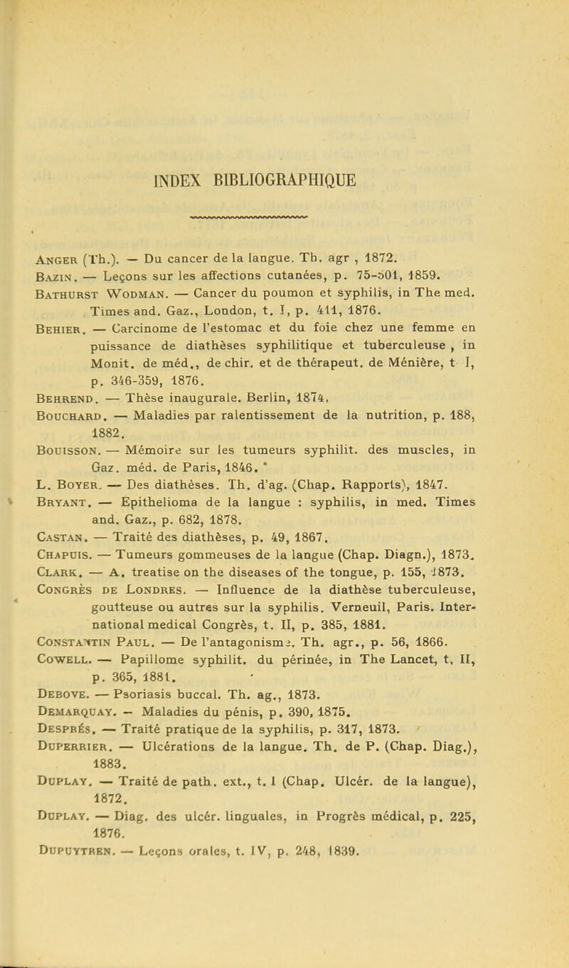 INDEX BIBLIOGRAPHIQUE Anger (Th.). — Du cancer de la langue. Th. agr , 1872. Bazin. — Leçons sur les affections cutanées, p. 75-601, 1859. Bathurst Wodman. — Cancer du poumon et syphilis, in The med. Times and. Gaz., London, t. î, p. 411, 1876, Behier. — Carcinome de l'estomac et du foie chez une femme en puissance de diathèses syphilitique et tuberculeuse , in Monit. de méd., de chir, et de thérapeut. de Méniêre, t I, p. 346-359, 1876. Behrend. — Thèse inaugurale. Berlin, 1874. Bouchard. — Maladies par ralentissement de la nutrition, p. 188, 1882. BouissoN. — Mémoire sur les tumeurs syphilit. des muscles, in Gaz. méd. de Paris, 1846. * L. BoYER. — Des diathèses. Th. d'ag. (Chap. Rapports), 1847. Bryant. — Epithelioma de la langue : syphilis, in med. Times and. Gaz., p. 682, 1878. Castan. — Traité des diathèses, p. 49, 1867. Chapuis. — Tumeurs gommeuses de la langue (Chap. Diagn.), 1873. Clark. — A. treatise on the diseases of the tongue, p. 155, j873. Congrès de Londres. — Influence de la diathèse tuberculeuse, goutteuse ou autres sur la syphilis. Verneuil, Paris. Inter- national médical Congrès, t. II, p. 385, 1881. Constantin Paul. — De l'antagonisme. Th. agr., p. 56, 1866. CowELL. — Papillome syphilit. du périnée, in The Lancet, t, II, p. 365, 1881. Debove. — Psoriasis buccal. Th. ag., 1873. Demarquay. — Maladies du pénis, p. 390, 1875. Després. — Traité pratique de la syphilis, p. 317, 1873. DoPERRiER. — Ulcérations de la langue. Th. de P. (Chap. Diag.), 1883. DuPLAY. — Traité de path. ext., t. I (Chap. Ulcér. de la langue), 1872. DoPLAY. — Diag, des ulcér. linguales, in Progrès médical, p. 225, 1876. DUPUYTREN. — Leçons orales, t, IV, p. 248, 1839,