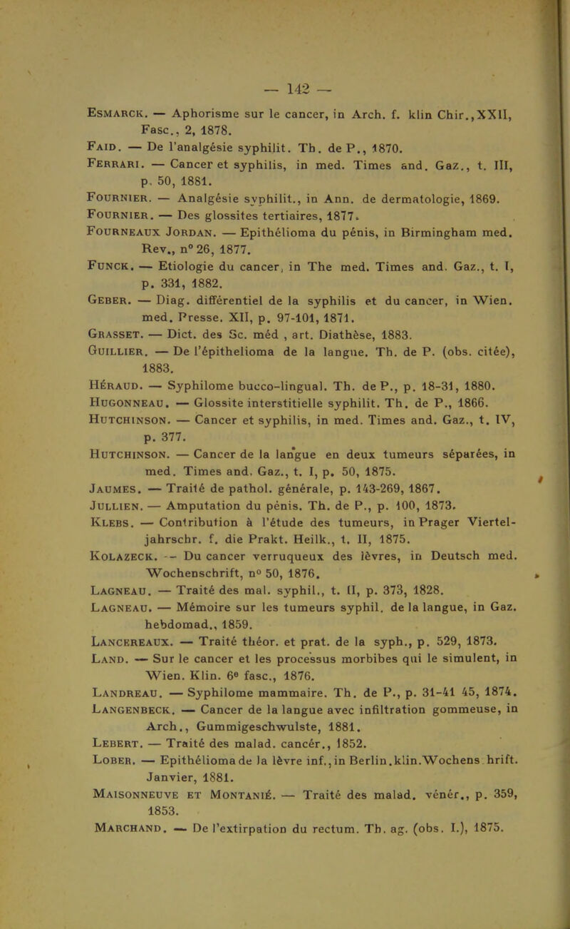 EsMARCK. — Aphorisme sur le cancer, in Arch, f. klin Chir.,XXII, Fasc, 2, 1878. Faid. — De l'analgésie syphilit. Tb. de P., 1870. Ferrari. — Cancer et syphilis, in med. Times and. Gaz., t. III, p. 50, 1881. FouRHiER. — Analgésie syphilit., in Ann. de dermatologie, 1869. FouRNiER. — Des glossites tertiaires, 1877. Fourneaux Jordan. —Epithélioma du pénis, in Birmingham med. Rev., n°26, 1877, Funck. — Etiologie du cancer, in The med. Times and. Gaz., t. I, p. 331, 1882. Geber. — Diag. différentiel de la syphilis et du cancer, in Wien. med. Presse. XII, p. 97-101, 1871. Grasset. — Dict. des Se. méd , art. Diathèse, 1883. GuiLLiER. — De l'épithelioma de la langue. Th. de P. (obs. citée), 1883. HÉRAUD. — Syphilome bucco-lingual. Th. de P., p. 18-31, 1880. Hugonneau. — Glossite interstitielle syphilit. Th. de P., 1866. Hutchinson. — Cancer et syphilis, in med. Times and. Gaz., t. IV, p. 377. Hutchinson. — Cancer de la langue en deux tumeurs séparées, in med. Times and. Gaz., t. I, p. 50, 1875. Jaumes. — Traité de pathol. générale, p. 143-269, 1867. JuLLiEN. — Amputation du pénis. Th. de P., p. 400, 1873, Klebs. — Contribution à l'étude des tumeurs, in Prager Viertel- jahrschr. f. die Prakt. Heilk., t. II, 1875. Kolazeck, -- Du cancer verruqueux des lèvres, in Deutsch med. Wochenschrift, n 50, 1876. Lagneau. — Traité des mal. syphil., t. [I, p. 373, 1828. Lagneau. — Mémoire sur les tumeurs syphil. de la langue, in Gaz, hebdomad., 1859. Lancereaux. — Traité théor. et prat. de la syph., p. 529, 1873. Land. — Sur le cancer et les processus morbibes qui le simulent, in Wien. Klin. 6^ fasc, 1876. Landreau. —Syphilome mammaire. Th, de P., p. 31-41 45, 1874. Langenbeck. Cancer de la langue avec infiltration gommeuse, in Arch., Gummigeschwulste, 1881. Lebert. — Traité des malad. cancér., 1852. Lober. — Epithéliomade Ja lèvre inf.,in Berlin.klin.Wochens hrift. Janvier, 1881. Maisonneuve et Montanié. — Traité des malad. vénér., p. 359, 1853. Marchand. —. De l'extirpation du rectum. Th. ag. (obs. I.), 1875.