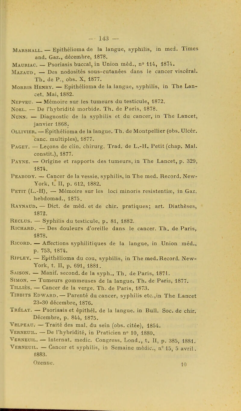 Marshall. — Epithélioma de la langue, syphilis, in med. Times and. Gaz., décembre, 1878, Mauriac. — Psoriasis buccal, in Union méd., n» 114, 1874. Mazaud. — Des nodosités sous-cutanées dans le cancer viscéral. Th. de P., obs. X, 1877. Morris Henry. — Epithélioma de la langue, syphilis, in The Lan- cet. Mai, 1882. Nepveu. — Mémoire sur les tumeurs du testicule, 1872, Noël. — De l'hybridité morbide. Th. de Paris, 1878. NoNN. — Diagnostic de la syphilis et du cancer, in The Lancet, janvier 1868. Ollivier. — Épithélioma de la langue. Th. de Montpellier (obs. Ulcér. cane, multiples), 1877. Paget. — Leçons de clin, chirurg. Trad. de L.-H. Petit (chap. Mal. constit.), 1877, Payne. — Origine et rapports des tumeurs, in The Lancet, p. 329, 1874, Peabody. — Cancer de la vessie, syphilis, in The med. Record. New- York, t.* II, p. 612, 1882. Petit (L.-H). — Mémoire sur les loci minoris resistentiœ, in Gaz. hebdomad., 1875. Raynaud. — Dict. de méd. et de chir. pratiques; art. Diathèses, 1872. Reclus. — Syphilis du testicule, p. 81, 1882, Richard, — Des douleurs d'oreille dans le cancer. Th. de Paris, 1878. RicoRD, — Affections syphilitiques de la langue, in Union méd., p. 753, 1874. Ripley. — Epithélioma du cou, syphilis, in The med. Record. New- York, t. II, p. 691, 1881, Saison, — Manif, second, de la syph,. Th, de Paris, 1871. Simon. — Tumeurs gommeuses de la langue. Th. de Paris, 1877. TiLLiÈs. — Cancer de la verge. Th. de Paris, 1873. TiBBiTS Edward. — Parenté du cancer, syphilis etc.,in The Lancet 23-30 décembre, 1876. Trélat, — Psoriasis et épithél. de la langue, in Bull. Soc. de chir. Décembre, p. 844, 1875, Velpeau, — Traité des mal, du sein (obs, citée), 1854. Verneuîl. — De l'hybridité, in Praticien n» 10, 1880. Verneuil.— Internat, medic. Congress, Lond., t. II, p. 385, 1881, Verneuîl. — Cancer et syphilis, in Semaine medic, n 15 5 avril. 1883.